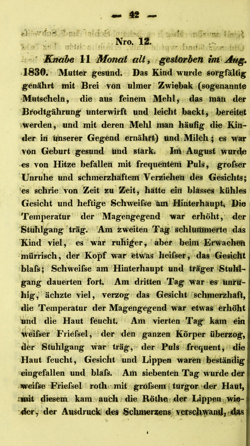 Nro. 12. i ' IlMäbe 11 Mon<d alt j §estmheti int Att§» «1830. Mutter gesund; Das Kiud wurde sorgföldg g^enährt mit Brei von nlmer Zwielmk (sogenannte Mntscheln, die aus feinem Mehl; das mnn der Bfodtgährung unterwirft und leicht baekt^ bereitet swerden , und mit deren Mehl man häufig die Kin- der in hnserer Gegend ernähtt) und Milch j es war von Geburt gesund und stärk« lih August wurde es von Hitze befallen mit frequentcni Puls, grofser Unruhe und schmerzhaftem Verziehen des Gesichts \ es schrie von Zeit zu Zeit $ hätte mtt blässes kühlm Gesicht und heftige Schweifse ärn Hiriterhäupt, Di« Temperatur der Magengegend war erhöht, der Stiihlgang 'trag. Am äweilen Tag schlummerte däs Kind viel, es war ruhiger, aber beim Erwachnn mürrisch, der Kopf War CtWas heifset, das Gesicht blafs^ Schweifse am Hinterhaupt und träger Stuhl- gang dauerten fort. Am dritten Tag war es'tinrö- hig, ächzte viel, verzog das Gesicht schmerzhaft, die Temperatur der Magengegend war etwas erhöht und die Haut feucht. Am vierten Tag* kam ein iveifser Friefsel ; der den ganzen Körper tiberzog, der Stuhlgang war träg, der Puls frequent, die Haut feucht, Gesicht und Lippen waren beständig eingefallen und blafs. Am siebenten Tag wurde der Jweifse Friefsel rothr mit grofsem; tnrgor der Haut, iiMsit diesem kam auch die Röth« der Lippen, wi«- dferf der Ausdruck des Schnmrsens: vecschW*^“^»^'^