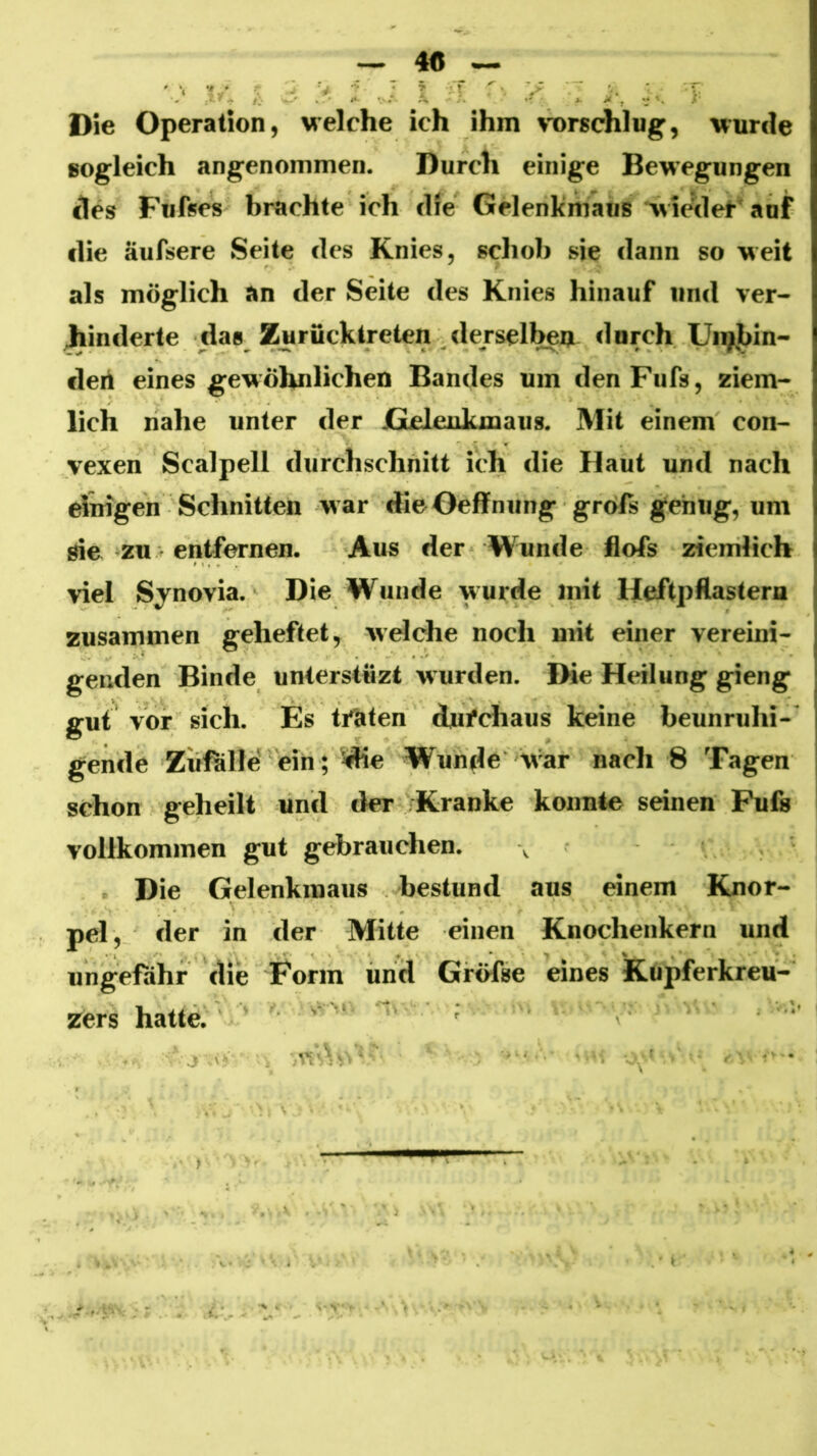 — 4« ~ . . . - ■ : ^ T '. • : X ■■ j. . Die Operation, Melche ich ihm ^-orschlug, wurde sogleich angenommen. Durch einige Bewegungen des Fufses brachte ich die Gelenkmaus wierlel-’auf die äufsere Seite des Knies, schob sie dann so weit als möglich an der Seite des Knies hinauf und ver- Jjiinderte das Zurücktreten ^dersell^U durch Unjhin- deri eines gewöhnlichen Bandes um den Fiifs, ziem- lich nahe unter der Gelenkmaus. Mit einem con- vexen Scalpell durchschnitt ich die Haut und nach rfnigen Schnitten war dieOeffniing gröfs genug, um öie zu. entfernen. Aus der Wunde flofs ziemlich viel Synovia. Die Wunde wurde mit Heftpflastern zusammen geheftet, welche noch mit einer vereini- genden Binde unterstüzt wurden. Die Heilung gieng gut vor sich. Es t/aten durchaus keine beunruhi- gende Zufälle'ein; die Wunde W'ar nach 8 Tagen schon geheilt und der Kranke konnte seinen Fufs vollkommen gut gebrauchen. \ Die Gelenkmaus bestund aus einem Knor- pel, der in der Mitte einen Knochenkern und ungefähr die Form und GrÖfse eines Kupferkreu- zers hatte. ■ - ;