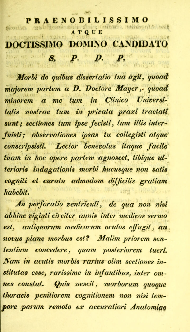 PRAENOBILISSIMO A T Q U E DOCTISSJMO DOMINO CANDIDATO & />. P. P, Morhi de guibus dtssertaüo tua agit, quoad mf^orem partem a P. Doclore Mayerquoad minorem a me tum in Cliuico Universl- tatis noslrae tum in privata praxi tractati sunt; Sectiones tum ipse fecisti, tum Ulis inler- fuisti; observationes ipsas tu collegisti atque' conscripsisti. Lector benevolus itaque facile tuam in hoc opere partem czgnoscet, tibique ul- terioris indagationis morbi hucusque non satia cogniti et curatu admodum difßcUis graliam habebit. An perforatio rentriculi, de qua non nisi abhinc viginti circiler annis inter medicos sermo est, antiquorum medicorum oculos cffugit, an novus plane morbus est? Malim priorcm sen- teniium concedere, quam posteriorem tueri. Nam in acutis morbis rarrus olim secliones in- stitutas esse, rarissime in infantibus, inter om~ nes constat. Quis nescit, morborum quoque thoracis penitiorem cognitionem non ?iisi tem- pore parum remoto ex accuratiori Anatomiae