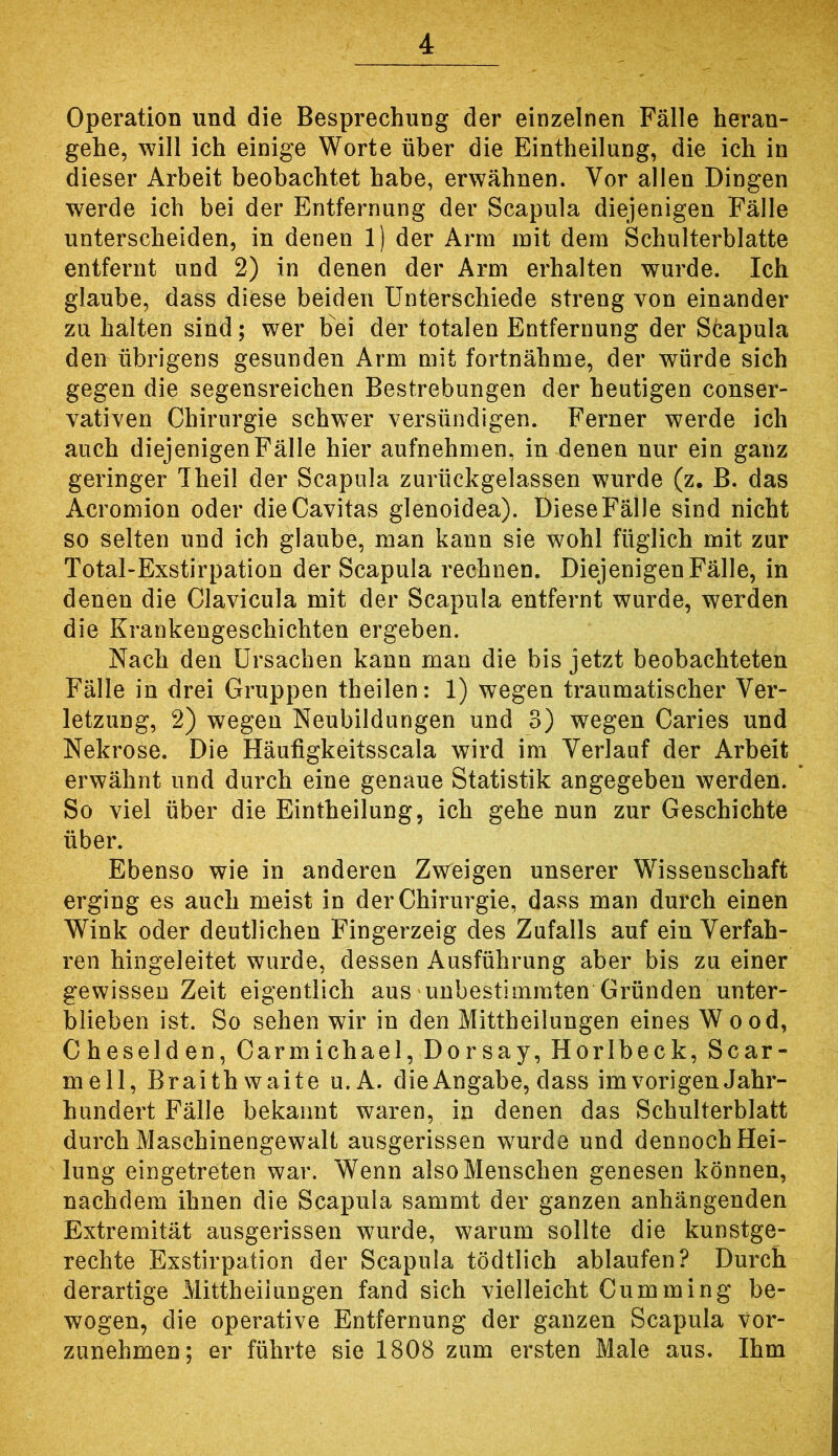 Operation und die Besprechung der einzelnen Fälle heran- gehe, will ich einige Worte über die Eintheilung, die ich in dieser Arbeit beobachtet habe, erwähnen. Vor allen Dingen werde ich bei der Entfernung der Scapula diejenigen Fälle unterscheiden, in denen 1) der Arm mit dem Schulterblatte entfernt und 2) in denen der Arm erhalten wurde. Ich glaube, dass diese beiden Unterschiede streng von einander zu halten sind; wer bei der totalen Entfernung der S6apula den übrigens gesunden Arm mit fortnähme, der würde sich gegen die segensreichen Bestrebungen der heutigen conser- vativen Chirurgie schwer versündigen. Ferner werde ich auch diejenigen Fälle hier aufnehmen, in denen nur ein ganz geringer Theil der Scapula zurückgelassen wurde (z. B. das Acromion oder dieCavitas glenoidea). Diese Fälle sind nicht so selten und ich glaube, man kann sie wohl füglich mit zur Total-Exstirpation der Scapula rechnen. Diejenigen Fälle, in denen die Clavicula mit der Scapula entfernt wurde, werden die Krankengeschichten ergeben. Nach den Ursachen kann man die bis jetzt beobachteten Fälle in drei Gruppen theilen: 1) wegen traumatischer Ver- letzung, 2) wegen Neubildungen und 3) wegen Caries und Nekrose. Die Häufigkeitsscala wird im Verlauf der Arbeit erwähnt und durch eine genaue Statistik angegeben werden. So viel über die Eintheilung, ich gehe nun zur Geschichte über. Ebenso wie in anderen Zvreigen unserer Wissenschaft erging es auch meist in der Chirurgie, dass man durch einen Wink oder deutlichen Fingerzeig des Zufalls auf ein Verfah- ren hingeleitet wurde, dessen Ausführung aber bis zu einer gewissen Zeit eigentlich aus unbestimmten Gründen unter- blieben ist. So sehen wir in den Mittheilungen eines Wood, Cheselden, Carmichael, Dorsay, Horlbeck, Scar- mell, Braithwaite u.A. die Angabe, dass im vorigen Jahr- hundert Fälle bekannt waren, in denen das Schulterblatt durch Maschinengewalt ausgerissen wurde und dennoch Hei- lung eingetreten war. Wenn also Menschen genesen können, nachdem ihnen die Scapula sammt der ganzen anhängenden Extremität ausgerissen wurde, warum sollte die kunstge- rechte Exstirpation der Scapula tödtlich ablaufen? Durch derartige Mittheiiungen fand sich vielleicht Cumming be- wogen, die operative Entfernung der ganzen Scapula Vor- zunehmen; er führte sie 1808 zum ersten Male aus. Ihm