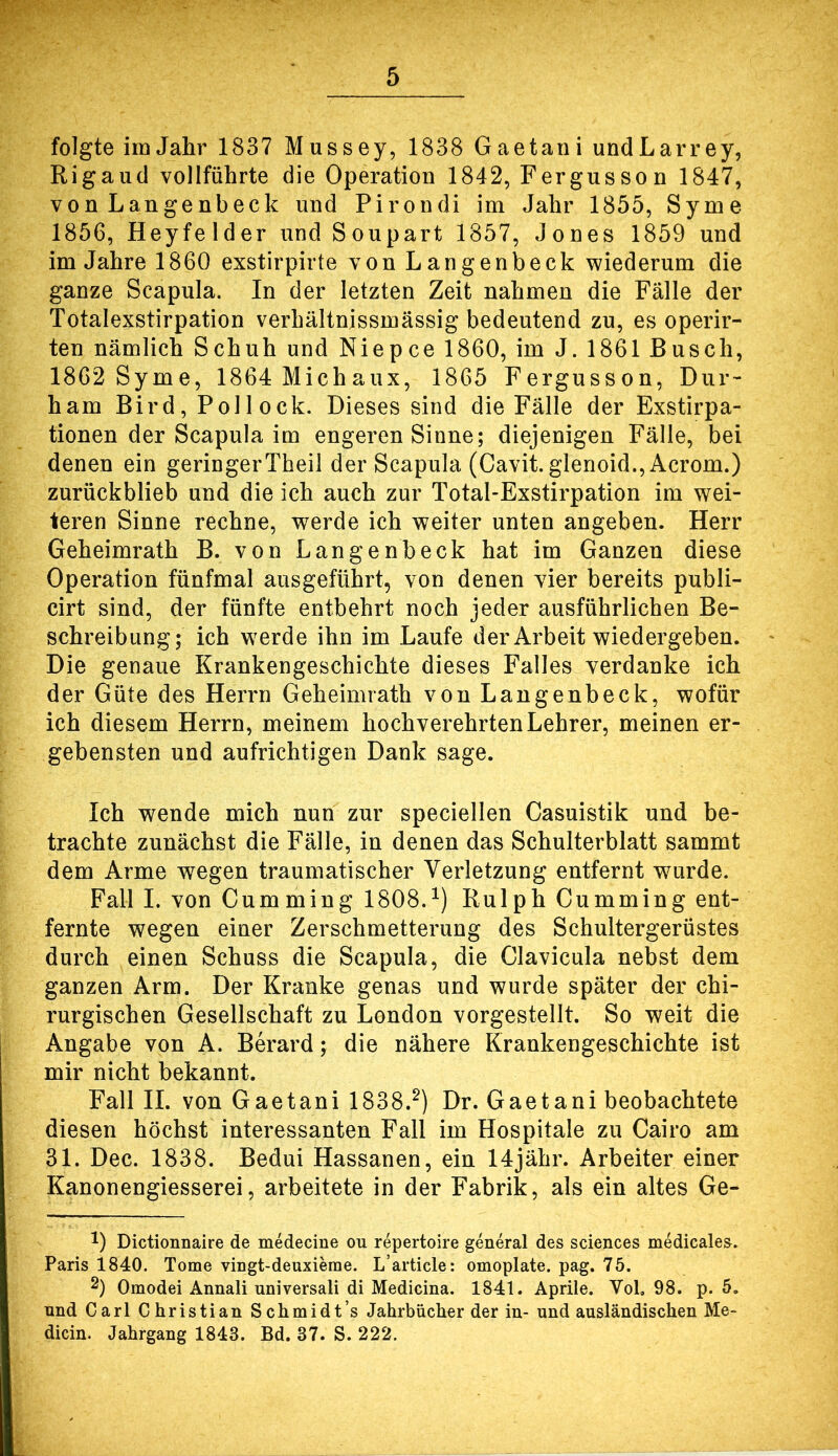 folgte im Jahr 1837 Mussey, 1838 Gaetani undLarrey, Rigaud vollführte die Operation 1842, Fergusson 1847, von Langenbeck und Pirondi im Jahr 1855, Syme 1856, Heyfelder und Soupart 1857, Jones 1859 und im Jahre 1860 exstirpirte von Langenbeck wiederum die ganze Scapula. In der letzten Zeit nahmen die Fälle der Totalexstirpation verhältnissmässig bedeutend zu, es operir- ten nämlich Schuh und Niepce 1860, im J. 1861 Busch, 1862 Syme, 1864 Michaux, 1865 Fergusson, Dur- ham Bird, Pollock. Dieses sind die Fälle der Exstirpa- tionen der Scapula im engeren Sinne; diejenigen Fälle, bei denen ein geringerTheil der Scapula (Cavit.glenoid.,Acrom.) zurückblieb und die ich auch zur Total-Exstirpation im wei- teren Sinne rechne, werde ich weiter unten angeben. Herr Geheimrath B. von Langenbeck hat im Ganzen diese Operation fünfmal ausgeführt, von denen vier bereits publi- cirt sind, der fünfte entbehrt noch jeder ausführlichen Be- schreibung; ich werde ihn im Laufe der Arbeit wiedergeben. Die genaue Krankengeschichte dieses Falles verdanke ich der Güte des Herrn Geheimrath von Langenbeck, wofür ich diesem Herrn, meinem hochverehrten Lehrer, meinen er- gebensten und aufrichtigen Dank sage. Ich wende mich nun zur speciellen Casuistik und be- trachte zunächst die Fälle, in denen das Schulterblatt sammt dem Arme wegen traumatischer Verletzung entfernt wurde. Fall I. von Cum ming 1808.^) Rulph Cumming ent- fernte wegen einer Zerschmetterung des Schultergerüstes durch einen Schuss die Scapula, die Clavicula nebst dem ganzen Arm. Der Kranke genas und wurde später der chi- rurgischen Gesellschaft zu London vorgestellt. So weit die Angabe von A. Berard; die nähere Krankengeschichte ist mir nicht bekannt. Fall II. von Gaetani 1838.^) Dr. Gaetani beobachtete diesen höchst interessanten Fall im Hospitale zu Cairo am 31. Dec. 1838. Bedui Hassanen, ein 14jähr. Arbeiter einer Kanonengiesserei, arbeitete in der Fabrik, als ein altes Ge- 1) Dictionnaire de medecine ou repertoire general des Sciences medicales. Paris 1840. Tome vingt-deuxieme. L’article: omoplate. pag. 75. 2) Omodei Annali universali di Medicina. 1841. Aprile. Vol, 98. p. 5. und Carl Christian Schmidt’s Jahrbücher der in- und ausländischen Me- dicin. Jahrgang 1843. Bd. 37. S. 222.