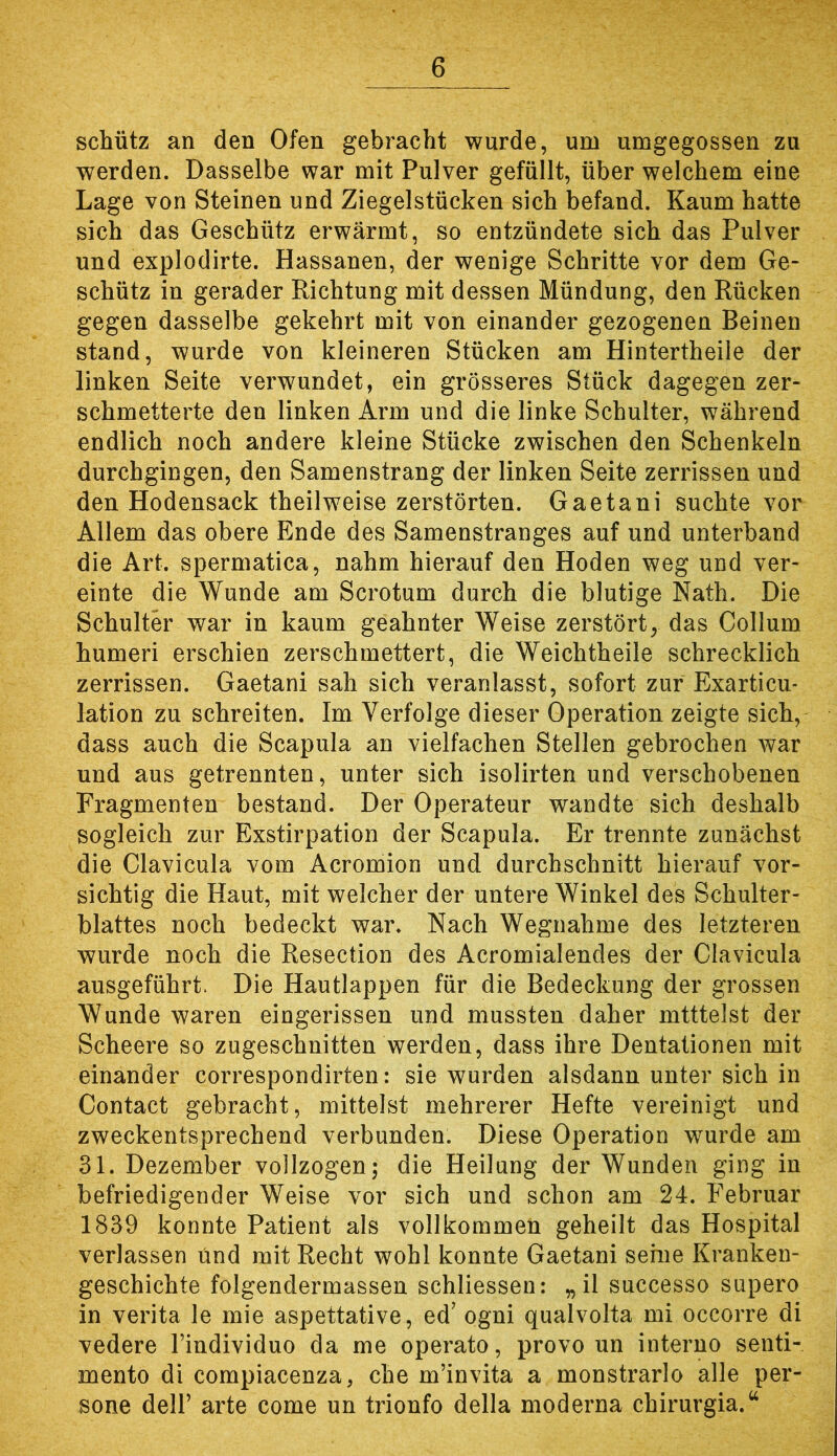 schütz an den Ofen gebracht wurde, um umgegossen zu werden. Dasselbe war mit Pulver gefüllt, über welchem eine Lage von Steinen und Ziegelstücken sich befand. Kaum hatte sich das Geschütz erwärmt, so entzündete sich das Pulver und explodirte. Hassanen, der wenige Schritte vor dem Ge- schütz in gerader Richtung mit dessen Mündung, den Rücken gegen dasselbe gekehrt mit von einander gezogenen Beinen stand, wurde von kleineren Stücken am Hintertheile der linken Seite verwundet, ein grösseres Stück dagegen zer- schmetterte den linken Arm und die linke Schulter, während endlich noch andere kleine Stücke zwischen den Schenkeln durchgingen, den Samenstrang der linken Seite zerrissen und den Hodensack theilweise zerstörten. Gaetani suchte vor Allem das obere Ende des Samenstranges auf und unterband die Art. spermatica, nahm hierauf den Hoden weg und ver- einte die Wunde am Scrotum durch die blutige Nath. Die Schulter war in kaum geahnter Weise zerstört, das Collum humeri erschien zerschmettert, die Weichtheile schrecklich zerrissen. Gaetani sah sich veranlasst, sofort zur Exarticu* lation zu schreiten. Im Verfolge dieser Operation zeigte sich, dass auch die Scapula an vielfachen Stellen gebrochen war und aus getrennten, unter sich isolirten und verschobenen Fragmenten bestand. Der Operateur wandte sich deshalb sogleich zur Exstirpation der Scapula. Er trennte zunächst die Clavicula vom Acromion und durchschnitt hierauf vor- sichtig die Haut, mit welcher der untere Winkel des Schulter- blattes noch bedeckt war. Nach Wegnahme des letzteren wurde noch die Resection des Acromialendes der Clavicula ausgeführt. Die Hautlappen für die Bedeckung der grossen Wunde waren eingerissen und mussten daher mtttelst der Scheere so zugeschnitten werden, dass ihre Dentationen mit einander correspondirten: sie wurden alsdann unter sich in Contact gebracht, mittelst mehrerer Hefte vereinigt und zweckentsprechend verbunden. Diese Operation wurde am 31. Dezember vollzogen; die Heilung der Wunden ging in befriedigender Weise vor sich und schon am 24. Februar 1839 konnte Patient als vollkommen geheilt das Hospital verlassen und mit Recht wohl konnte Gaetani seine Kranken- geschichte folgendermassen schliessen: „il successo supero in verita le mie aspettative, ed’ ogni qualvolta mi occorre di vedere Findividuo da me operato, provo un interne senti- mento di compiacenza, che m’invita a monstrarlo alle per- sone delF arte come un trionfo della moderna chirurgia.^^