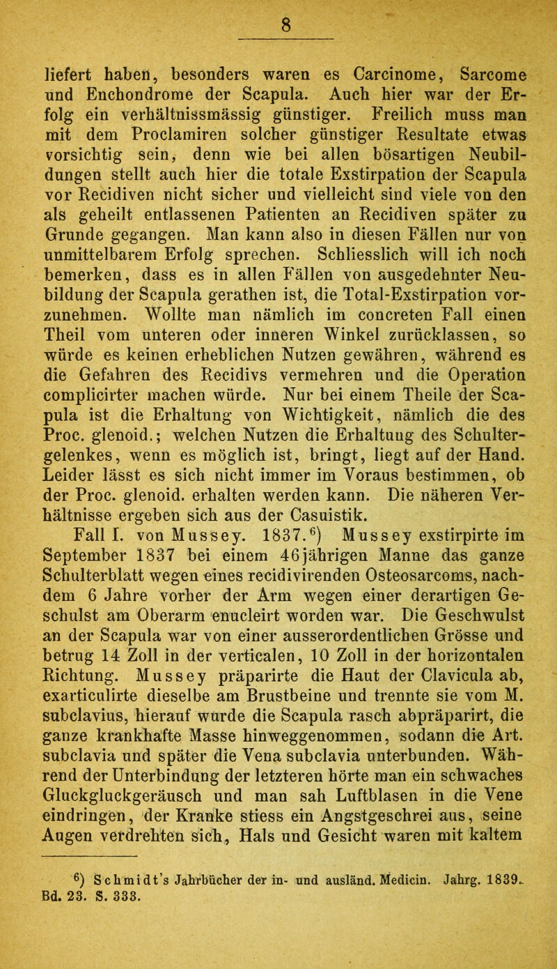 liefert haben, besonders waren es Carcinome, Sarcome und Enchondrorae der Scapula. Auch hier war der Er- folg ein verhältnissmässig günstiger. Freilich muss man mit dem Proclamiren solcher günstiger Resultate etwas vorsichtig sein, denn wie bei allen bösartigen Neubil- dungen stellt auch hier die totale Exstirpation der Scapula vor Recidiven nicht sicher und vielleicht sind viele von den als geheilt entlassenen Patienten an Recidiven später zu Grunde gegangen. Man kann also in diesen Fällen nur von unmittelbarem Erfolg sprechen. Schliesslich will ich noch bemerken, dass es in allen Fällen von ausgedehnter Neu- bildung der Scapula gerathen ist, die Total-Exstirpation vor- zunehmen. Wollte man nämlich im concreten Fall einen Theil vom unteren oder inneren Winkel zurücklassen, so würde es keinen erheblichen Nutzen gewähren, während es die Gefahren des Recidivs vermehren und die Operation complicirter machen würde. Nur bei einem Theile der Sca- pula ist die Erhaltung von Wichtigkeit, nämlich die des Proc. glenoid.; welchen Nutzen die Erhaltung des Schulter- gelenkes, wenn es möglich ist, bringt, liegt auf der Hand. Leider lässt es sich nicht immer im Voraus bestimmen, ob der Proc. glenoid. erhalten werden kann. Die näheren Ver- hältnisse ergeben sich aus der Casuistik. Fall I. von Mussey. 1837.^) Mussey exstirpirte im September 1837 bei einem 46jährigen Manne das ganze Schulterblatt wegen eines recidivirenden Osteosarcoms, nach- dem 6 Jahre vorher der Arm wegen einer derartigen Ge- schulst am Oberarm enucleirt worden war. Die Geschwulst an der Scapula war von einer ausserordentlichen Grösse und betrug 14 Zoll in der verticalen, 10 Zoll in der horizontalen Richtung. Mussey präparirte die Haut der Clavicula ab, exarticulirte dieselbe am Brustbeine und trennte sie vom M. subclavius, hierauf wurde die Scapula rasch abpräparirt, die ganze krankhafte Masse hinweggenommen, sodann die Art. subclavia und später die Vena subclavia unterbunden. Wäh- rend der Unterbindung der letzteren hörte man ein schwaches Gluckgluckgeräusch und man sah Luftblasen in die Vene eindringen, der Kranke stiess ein Angstgeschrei aus, seine Augen verdrehten sich, Hals und Gesicht waren mit kaltem ß) S chmidt’s Jahrbücher der in- und ausländ. Medicin. Jahrg. 1839., Bd. 23. S. 333.