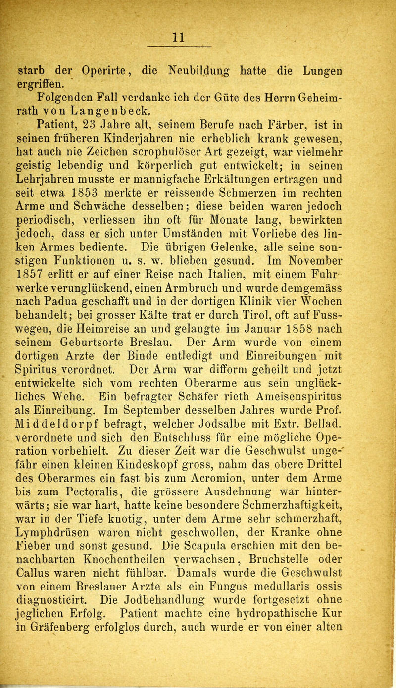 starb der Operirte, die Neubildung hatte die Lungen ergriffen. Folgenden Fall verdanke ich der Güte des Herrn Geheim- rath von Langenbeck, Patient, 23 Jahre alt, seinem Berufe nach Färber, ist in seinen früheren Kinderjahren nie erheblich krank gewesen, hat auch nie Zeichen scrophulöser Art gezeigt, war vielmehr geistig lebendig und körperlich gut entwickelt; in seinen Lehrjahren musste er mannigfache Erkältungen ertragen und seit etwa 1853 merkte er reissende Schmerzen im rechten Arme und Schwäche desselben; diese beiden waren jedoch periodisch, verliessen ihn oft für Monate lang, bewirkten jedoch, dass er sich unter Umständen mit Vorliebe des lin- ken Armes bediente. Die übrigen Gelenke, alle seine son- stigen Funktionen u. s. w. blieben gesund. Im November 1857 erlitt er auf einer Reise nach Italien, mit einem Fuhr- werke verunglückend, einen Armbruch und wurde demgemäss nach Padua geschafft und in der dortigen Klinik vier Wochen behandelt; bei grosser Kälte trat er durch Tirol, oft auf Fuss- wegen, die Heimreise an und gelangte im Januar 1858 nach seinem Geburtsorte Breslau. Der Arm wurde von einem dortigen Arzte der Binde entledigt und Einreibungen mit Spiritus verordnet. Der Arm war difform geheilt und jetzt entwickelte sich vom rechten Oberarme aus sein unglück- liches Wehe. Ein befragter Schäfer rieth Ameisenspiritus als Einreibung. Im September desselben Jahres wurde Prof. Middeldorpf befragt, welcher Jodsalbe mit Extr. Beilad. verordnete und sich den Entschluss für eine mögliche Ope- ration vorbehielt. Zu dieser Zeit war die Geschwulst unge-' fähr einen kleinen Kindeskopf gross, nahm das obere Drittel des Oberarmes ein fast bis zum Acromion, unter dem Arme bis zum Pectoralis, die grössere Ausdehnung war hinter- wärts; sie war hart, hatte keine besondere Schmerzhaftigkeit, war in der Tiefe knotig, unter dem Arme sehr schmerzhaft, Lymphdrüsen waren nicht geschwollen, der Kranke ohne Fieber und sonst gesund. Die Scapula erschien mit den be- nachbarten Knochentheilen verwachsen, Bruchstelle oder Gallus waren nicht fühlbar. Damals wurde die Geschwulst von einem Breslauer Arzte als ein Fungus medullaris ossis diagnosticirt. Die Jodbehandlung wurde fortgesetzt ohne jeglichen Erfolg. Patient machte eine hydropathische Kur in Gräfenberg erfolglos durch, auch wurde er von einer alten