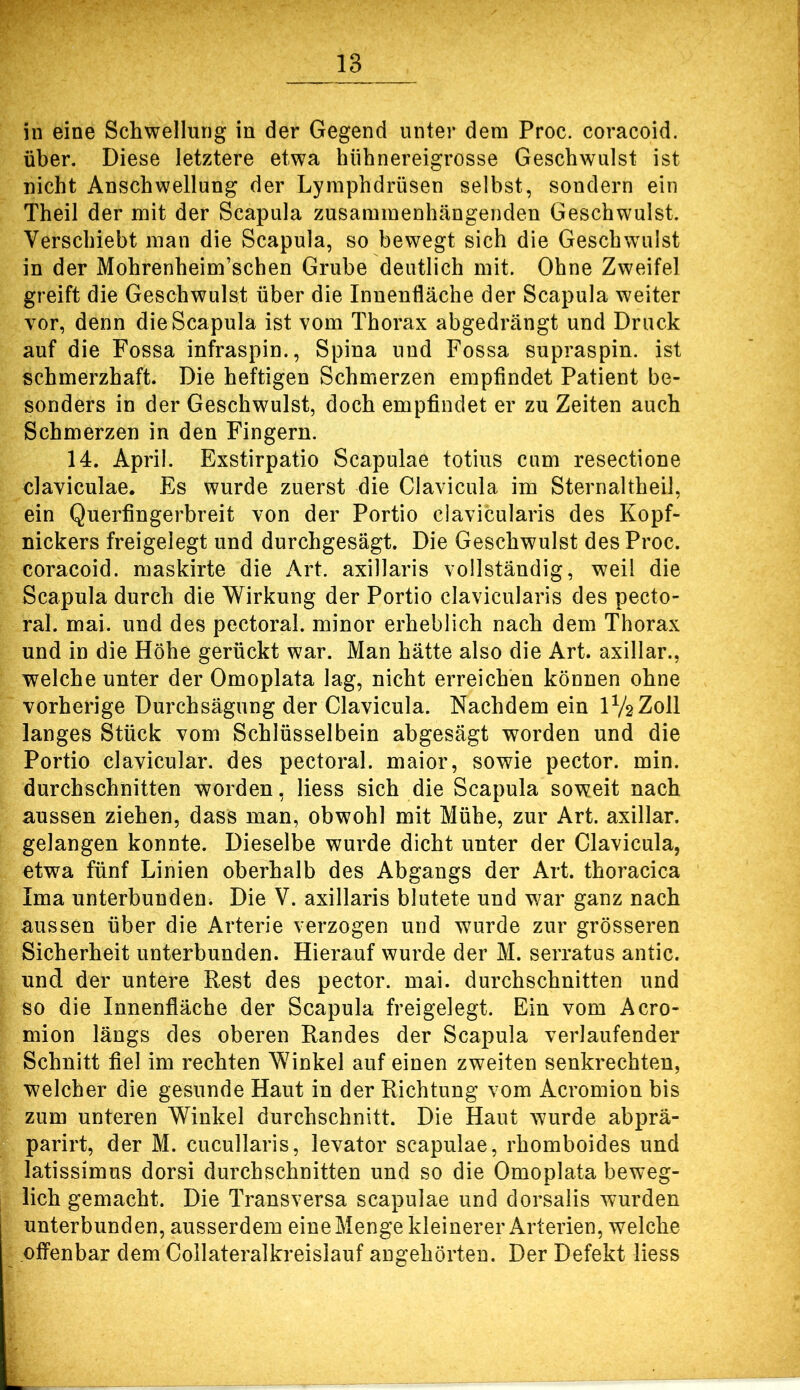 in eine Schwellung in der Gegend unter dem Proc. coracoid. über. Diese letztere etwa hiihnereigrosse Geschwulst ist nicht Anschwellung der Lymphdrüsen selbst, sondern ein Theil der mit der Scapula zusammenhängenden Geschwulst. Verschiebt man die Scapula, so bewegt sich die Geschwulst in der Mohrenheim’schen Grube deutlich mit. Ohne Zweifel greift die Geschwulst über die Innenfläche der Scapula weiter vor, denn die Scapula ist vom Thorax abgedrängt und Druck auf die Fossa infraspin., Spina und Fossa supraspin. ist schmerzhaft. Die heftigen Schmerzen empfindet Patient be- sonders in der Geschwulst, doch empfindet er zu Zeiten auch Schmerzen in den Fingern. 14. April. Exstirpatio Scapulae totius cum resectione claviculae. Es wurde zuerst die Clavicula im Sternaltheil, ein Querfingerbreit von der Portio clavicularis des Kopf- nickers freigelegt und durchgesägt. Die Geschwulst des Proc. coracoid. maskirte die Art. axillaris vollständig, weil die Scapula durch die Wirkung der Portio clavicularis des pecto- ral. mai. und des pectoral. minor erheblich nach dem Thorax und in die Höhe gerückt war. Man hätte also die Art. axillar., welche unter der Omoplata lag, nicht erreichen können ohne vorherige Durchsägung der Clavicula. Nachdem ein IV2Z0II langes Stück vom Schlüsselbein abgesägt worden und die Portio clavicular. des pectoral. maior, sowie pector. min. durchschnitten worden, liess sich die Scapula soweit nach aussen ziehen, dass man, obwohl mit Mühe, zur Art. axillar, gelangen konnte. Dieselbe wurde dicht unter der Clavicula, etwa fünf Linien oberhalb des Abgangs der Art. thoracica Ima unterbunden. Die V. axillaris blutete und war ganz nach aussen über die Arterie verzogen und wurde zur grösseren Sicherheit unterbunden. Hierauf wurde der M. serratus antic. und der untere Rest des pector. mai. durchschnitten und so die Innenfläche der Scapula freigelegt. Ein vom Acro- mion längs des oberen Randes der Scapula verlaufender Schnitt fiel im rechten Winkel auf einen zweiten senkrechten, welcher die gesunde Haut in der Richtung vom Acromion bis zum unteren Winkel durchschnitt. Die Haut wurde abprä- parirt, der M. cucullaris, levator scapulae, rhomboides und latissimus dorsi durchschnitten und so die Omoplata beweg- lich gemacht. Die Transversa scapulae und dorsalis wurden unterbunden, ausserdem eineMenge kleinerer Arterien, welche ofiPenbar dem Collateralkreislauf angehörten. Der Defekt liess