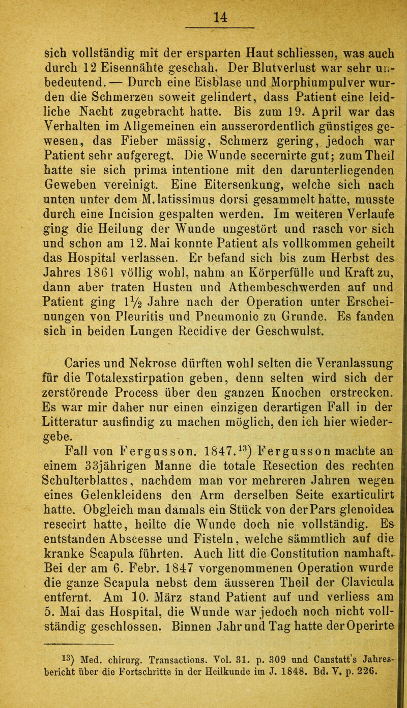 sich vollständig mit der ersparten Haut schliessen, was auch durch 12 Eisennähte geschah. Der Blutverlust war sehr ui> bedeutend.— Durch eine Eisblase und Morphiumpulver wur- den die Schmerzen soweit gelindert, dass Patient eine leid- liche Nacht zugebracht hatte. Bis zum 19. April war das Verhalten im Allgemeinen ein ausserordentlich günstiges ge- wesen^ das Fieber massig, Schmerz gering, jedoch war Patient sehr aufgeregt. Die Wunde secernirte gut; zumTheil hatte sie sich prima intentione mit den darunterliegenden Geweben vereinigt. Eine Eitersenkung, welche sich nach unten unter dem M.latissimus dorsi gesammelt hatte, musste durch eine Incision gespalten werden. Im weiteren Verlaufe ging die Heilung der Wunde ungestört und rasch vor sich und schon am 12. Mai konnte Patient als vollkommen geheilt das Hospital verlassen. Er befand sich bis zum Herbst des Jahres 1861 völlig wohl, nahm an Körperfülle und Kraft zu, dann aber traten Husten und Athembeschwerden auf und Patient ging IV2 Jahre nach der Operation unter Erschei- nungen von Pleuritis und Pneumonie zu Grunde. Es fanden sich in beiden Lungen Recidive der Geschwulst. Caries und Nekrose dürften wohl selten die Veranlassung für die Totalexstirpation geben, denn selten wird sich der zerstörende Process über den ganzen Knochen erstrecken. Es war mir daher nur einen einzigen derartigen Fall in der Litteratur ausfindig zu machen möglich, den ich hier wieder- gebe. Fall von Fergusson. 1847.^^) Fergusson machte an einem 33jährigen Manne die totale Resection des rechten Schulterblattes, nachdem man vor mehreren Jahren wegen eines Gelenkleidens den Arm derselben Seite exarticulirt hatte. Obgleich man damals ein Stück von der Pars glenoidea resecirt hatte, heilte die Wunde doch nie vollständig. Es entstanden Abscesse und Fisteln, welche sämmtlich auf die kranke Scapula führten. Auch litt die Constitution namhaft. Bei der am 6. Febr. 1847 vorgenommenen Operation wurde die ganze Scapula nebst dem ausseren Theil der Clavicula entfernt. Am 10. März stand Patient auf und verliess am 5. Mai das Hospital, die Wunde war jedoch noch nicht voll- ständig geschlossen. Binnen Jahr und Tag hatte derOperirte 13) Med. Chirurg. Transactions. Vol. 31. p. 309 und Canstatt’s Jahres- bericht über die Fortschritte in der Heilkunde im J. 1848. Bd. V, p. 226.