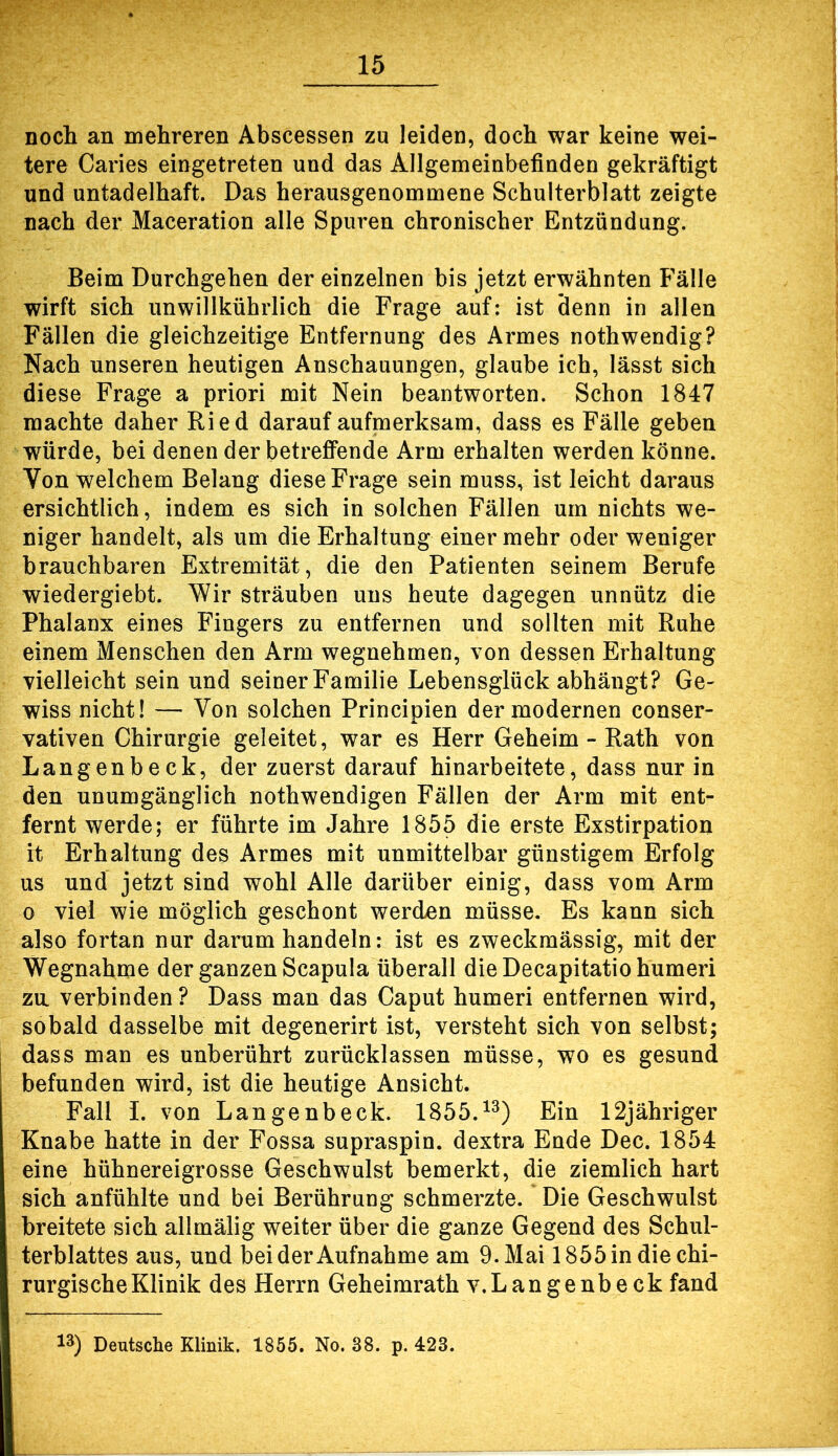 nocli an mehreren Abscessen zu leiden, doch war keine wei- tere Caries eingetreten und das Allgemeinbefinden gekräftigt und untadelhaft. Das herausgenommene Schulterblatt zeigte nach der Maceration alle Spuren chronischer Entzündung. Beim Durchgehen der einzelnen bis jetzt erwähnten Fälle wirft sich unwillkührlich die Frage auf: ist denn in allen Fällen die gleichzeitige Entfernung des Armes nothwendig? Nach unseren heutigen Anschauungen, glaube ich, lässt sich diese Frage a priori mit Nein beantworten. Schon 1847 machte daher Ried darauf aufmerksam, dass es Fälle geben würde, bei denen der betrefiPende Arm erhalten werden könne. Von welchem Belang diese Frage sein muss, ist leicht daraus ersichtlich, indem es sich in solchen Fällen um nichts we- niger handelt, als um die Erhaltung einer mehr oder weniger brauchbaren Extremität, die den Patienten seinem Berufe wiedergiebt. Wir sträuben uns heute dagegen unnütz die Phalanx eines Fingers zu entfernen und sollten mit Ruhe einem Menschen den Arm wegnehmen, von dessen Erhaltung vielleicht sein und seinerFamilie Lebensglück abhängt? Ge- wiss nicht! — Von solchen Principien der modernen conser- vativen Chirurgie geleitet, war es Herr Geheim - Rath von Langenbeck, der zuerst darauf hinarbeitete, dass nur in den unumgänglich nothwendigen Fällen der Arm mit ent- fernt werde; er führte im Jahre 1855 die erste Exstirpation it Erhaltung des Armes mit unmittelbar günstigem Erfolg US und jetzt sind wohl Alle darüber einig, dass vom Arm 0 viel wie möglich geschont werden müsse. Es kann sich also fortan nur darum handeln: ist es zweckmässig, mit der Wegnahme der ganzen Scapula überall die Decapitatio humeri zu verbinden ? Dass man das Caput humeri entfernen wird, sobald dasselbe mit degenerirt ist, versteht sich von selbst; dass man es unberührt zurücklassen müsse, wo es gesund befunden wird, ist die heutige Ansicht. Fall i. von Langenbeck. 1855.^^) Ein 12jähriger Knabe hatte in der Fossa supraspin. dextra Ende Dec. 1854 eine hühnereigrosse Geschwulst bemerkt, die ziemlich hart sich anfühlte und bei Berührung schmerzte. Die Geschwulst breitete sich allmälig weiter über die ganze Gegend des Schul- terblattes aus, und bei der Aufnahme am 9. Mai 1855 in die chi- rurgische Klinik des Herrn Geheimrath v.Langenbeck fand 13) Deutsche Klinik. 1855. No. 38. p. 423.