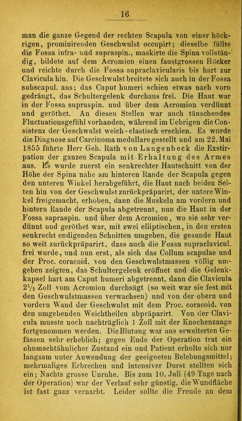 man die ganze Gegend der rechten Scapula von einer höck- rigen, prominirenden Geschwulst occupirt; dieselbe füllte die Fossa infra- imd supraspin., maskirte die Spina vollstän-’ dig, bildete auf dem Acromion einen faustgrossen Höcker und reichte durch die Fossa supraclavicularis bis hart zur Claviculahin. Die Geschwulst breitete sich auch in derFossa subscapul. aus; das Caput huraeri schien etwas nach vorn gedrängt^ das Schultergelenk durchaus frei. Die Haut war in der Fossa supraspin. und über dem Acromion verdünnt und geröthet. An diesen Stellen war auch täuschendes Fluctuationsgefühl vorhanden, während imüebrigen die Gon- sistenz der Geschwulst w^eich-elastisch erschien. Es wurde die Diagnose aufCarcinoma medulläre gestellt und am 22. Mai 1855 führte Herr Geh. Rath von Langenbeck die Exstir- pation der ganzen Scapula mit Erhaltung des Armes aus. Efs wurde zuerst ein senkrechter Hautschnitt von der Höhe der Spina nahe am hinteren Rande der Scapula gegen den unteren Winkel herabgeführt, die Haut nach beiden Sei- ten hin von der Geschwulst zurückpräparirt, der untere Win- kel freigemacht, erhoben, dann die Muskeln am vordem und hintern Rande der Scapula abgetrennt, nun die Haut in der Fossa sapraspin. und über dem Acromion, wo sie sehr ver- dünnt und geröthet war, mit zwei elliptischen, in den ersten senkrecht endigenden Schnitten umgeben, die gesunde Haut so weit zurückpräparirt, dass auch die Fossa supraclavicul. frei wurde, und nun erst, als sich das Collum scapulae und der Proc. coracoid. von den Geschwulstmassen völlig um- geben zeigten, das Schultergelenk eröffnet und die Gelenk- kapsel hart am Caput humeri abgetrennt, dann die Clavicula 2V2 Zoll vom Acromion durchsägt (so w^eit war sie fest mit den Geschwulstmassen verwachsen) und von der obern und vordem Wand der Geschwulst mit dem Proc. coracoid. von den umgebenden Weichtheilen abpräparirt. Von der Clavi- cula musste noch nachträglich 1 Zoll mit der Knochenzange fortgenommen werden. DieBIutung war aus erweiterten Ge- fässen sehr erheblich; gegen Ende der Operation trat ein ohnmachtähnlicher Zustand ein und Patient erholte sich nur langsam unter Anwendung der geeigneten Belebungsmittel; mehrmaliges Erbrechen und intensiver Durst stellten sich ein; Nachts grosse Unruhe. Bis zum 10. Juli (49 Tage nach der Operation) war der Verlauf sehr günstig, die Wundfläche ist fast ganz vernarbt. Leider sollte die Freude an dem