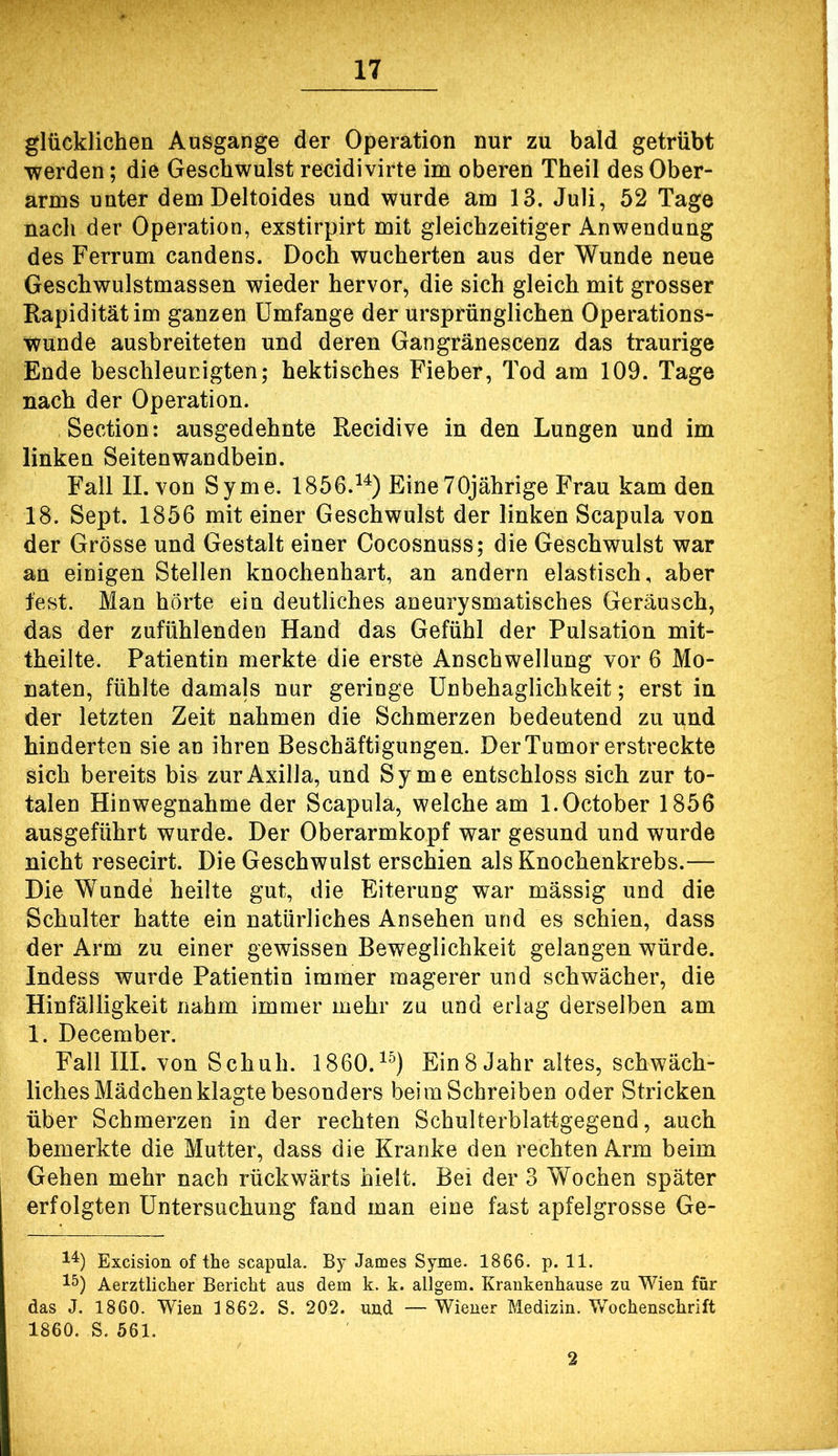 glücklichen Ausgange der Operation nur zu bald getrübt werden; die Geschwulst recidivirte im oberen Theil des Ober- arms unter demDeltoides und wurde am 13. Juli, 52 Tage nach der Operation, exstirpirt mit gleichzeitiger Anwendung des Ferrum candens. Doch wucherten aus der Wunde neue Geschwulstmassen wieder hervor, die sich gleich mit grosser Rapiditätim ganzen Umfange der ursprünglichen Operations- Wunde ausbreiteten und deren Gangränescenz das traurige Ende beschleunigten; hektisches Fieber, Tod am 109. Tage nach der Operation. Section: ausgedehnte Recidive in den Lungen und im linken Seitenwandbein. Fall II. von Syme. 1856.^^) EineTOjährige Frau kam den 18. Sept. 1856 mit einer Geschwulst der linken Scapula von der Grösse und Gestalt einer Cocosnuss; die Geschwulst war an einigen Stellen knochenhart, an andern elastisch, aber fest. Man hörte ein deutliches aneurysmatisches Geräusch, das der zufühlenden Hand das Gefühl der Pulsation mit- theilte. Patientin merkte die erste Anschwellung vor 6 Mo- naten, fühlte damals nur geringe Unbehaglichkeit; erst in der letzten Zeit nahmen die Schmerzen bedeutend zu und hinderten sie an ihren Beschäftigungen. Der Tumor erstreckte sich bereits bis zur Axilla, und Syme entschloss sich zur to- talen Hinwegnahme der Scapula, welche am l.October 1856 ausgeführt wurde. Der Oberarmkopf war gesund und wurde nicht resecirt. Die Geschwulst erschien als Knochenkrebs.— Die Wunde heilte gut, die Eiterung war massig und die Schulter hatte ein natürliches Ansehen und es schien, dass der Arm zu einer gewissen Beweglichkeit gelangen würde. Indess wurde Patientin immer magerer und schwächer, die Hinfälligkeit nahm immer mehr zu und erlag derselben am 1. December. Fall III. von Schuh. 1860.^^) Ein8 Jahr altes, schwäch- liches Mädchen klagte besonders beim Schreiben oder Stricken über Schmerzen in der rechten Schulterblattgegend, auch bemerkte die Mutter, dass die Kranke den rechten Arm beim Gehen mehr nach rückwärts hielt. Bei der 3 Wochen später erfolgten Untersuchung fand man eine fast apfelgrosse Ge- Excision of the scapula. By James Syme. 1866. p. 11. Aerztlicher Bericht aus dem k. k. allgem. Krankenhause zu Wien für das J. 1860. Wien 1862. S. 202. und —Wiener Medizin. Wochenschrift 1860. S. 561. 2