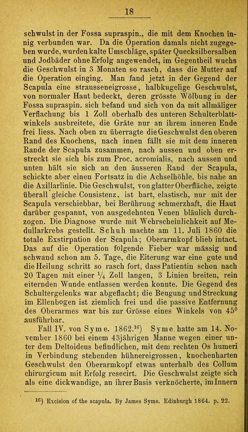 schwulst in der Fossa supraspin., die mit dem Knochen in- nig verbunden war. Da die Operation damals nicht zugege- ben wurde, wurden kalte Umschläge, später Quecksilbersalben und Jodbäder ohne Erfolg angewendet, im Gegentheil wuchs die Geschwulst in 3 Monaten so rasch, dass die Mutter auf die Operation einging. Man fand jetzt in der Gegend der Scapula eine strausseneigrosse, halbkugelige Geschwulst, von normaler Haut bedeckt, deren grösste Wölbung in der Fossa supraspin. sich befand und sich von da mit allmäliger Verflachung bis 1 Zoll oberhalb des unteren Schulterblatt- winkels ausbreitete, die Gräte nur an ihrem inneren Ende frei liess. Nach oben zu überragte die Geschwulst den oberen Rand des Knochens, nach innen fällt sie mit dem inneren Rande der Scapula zusammen, nach aussen und oben er- streckt sie sich bis zum Proc. acromialis, nach aussen und unten hält sie sich an den äusseren Rand der Scapula, schickte aber einen Fortsatz in die Achselhöhle, bis nahe an die Axillarlinie. Die Geschwulst, von glatter Oberfläche, zeigte überall gleiche Consistenz, ist hart, elastisch, nur mit der Scapula verschiebbar, bei Berührung schmerzhaft, die Haut darüber gespannt, von ausgedehnten Venen bläulich durch- zogen. Die Diagnose wurde mit Wehrscheinlichkeit auf Me- dullarkrebs gestellt. Schuh machte am 11. Juli 1860 die totale Exstirpation der Scapula; Oberarmkopf blieb intact. Das auf die Operation folgende Fieber war mässig und schwand schon am 5. Tage, die Eiterung war eine gute und die Heilung schritt so rasch fort, dass Patientin schon nach 20 Tagen mit einer V4 Zoll langen, 3 Linien breiten, rein eiternden Wunde entlassen werden konnte. Die Gegend des Schultergelenks war abgeflacht; die Beugung und Streckung im Ellenbogen ist ziemlich frei und die passive Entfernung des Oberarmes war bis zur Grösse eines Winkels von 45® ausführbar. Fall IV. von Sy me. 1862.^®) Syme hatte am 14. No- vember 1860 bei einem 43jährigen Manne wegen einer un- ter dem Deltoideus befindlichen, mit dem rechten Os humeri in Verbindung stehenden hühnereigrossen, knochenharten Geschwulst den Oberarmkopf etwas unterhalb des Collum chirurgicum mit Erfolg resecirt. Die Geschwulst zeigte sich als eine dickwandige, an ihrer Basis verknöcherte, im Innern Excision of the scapula. By James Syme. Edinburgh 1864. p. 22.