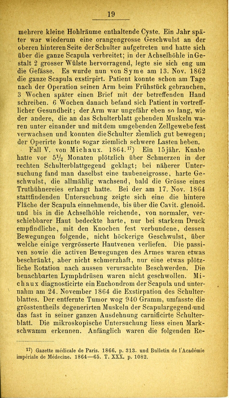 mehrere kleine Hohlräume enthaltende Cyste. Ein Jahr spä- ter war wiederum eine orangengrosse Geschwulst an der oberen hinteren Seite der Schulter aufgetreten und hatte sich über die ganze Scapula verbreitet; in der Achselhöhle in Ge- stalt 2 grosser Wülste hervorragend, legte sie sich eng um die Gefässe. Es wurde nun von Syme am 13. Nov. 1862 die ganze Scapula exstirpirt. Patient konnte schon am Tage nach der Operation seinen Arm beim Frühstück gebrauchen, 3 Wochen später einen Brief mit der betreffenden Hand schreiben. 6 Wochen danach befand sich Patientin vortreff- licher Gesundheit; der Arm war ungefähr eben so lang, wie der andere, die an das Schulterblatt gehenden Muskeln wa- ren unter einander und mit dem umgebenden Zellgewebe fest verwachsen und konnten die Schulter ziemlich gut bewegen; der Operirte konnte sogar ziemlich schwere Lasten heben. ' Fall V. von Mich au x. 1864.^'^) Ein 15jähr. Knabe hatte vor 5V2 Monaten plötzlich über Schmerzen in der rechten Schulterblattgegend geklagt; bei näherer Unter- suchung fand man daselbst eine taubeneigrosse, harte Ge- schwulst, die allmählig wachsend, bald die Grösse eines Truthühnereies erlangt hatte. Bei der am 17. Nov. 1864 stattfindenden Untersuchung zeigte sich eine die hintere Fläche der Scapula einnehmende, bis über die Cavit. glenoid. und bis in die Achselhöhle reichende, von normaler, ver- schiebbarer Haut bedeckte harte, nur bei starkem Druck empfindliche, mit den Knochen fest verbundene, dessen Bewegungen folgende, nicht höckerige Geschwulst, über welche einige vergrösserte Hautvenen verliefen. Die passi- ven sowie die activen Bewegungen des Armes waren etwas beschränkt, aber nicht schmerzhaft, nur eine etwas plötz- liche Rotation nach aussen verursachte Beschwerden. Die benachbarten Lymphdrüsen waren nicht geschwollen. Mi- ch au x diagnosticirte ein Enchondrom der Scapula und unter- nahm am 24. November 1864 die Exstirpation des Schulter- blattes. Der entfernte Tumor wog 940 Gramm, umfasste die grösstentheils degenerirten Muskeln der Scapulargegendmnd das fast in seiner ganzen Ausdehnung carnificirte Schulter- blatt. Die mikroskopische Untersuchung Hess einen Mark- schwamm erkennen. Anfänglich waren die folgenden Re- 17) Gazette medicale de Paris. 1866. p. 313. und Bulletin de TAcademie inaperiale de Medecine. 1864—65. T. XXX. p. 1082.