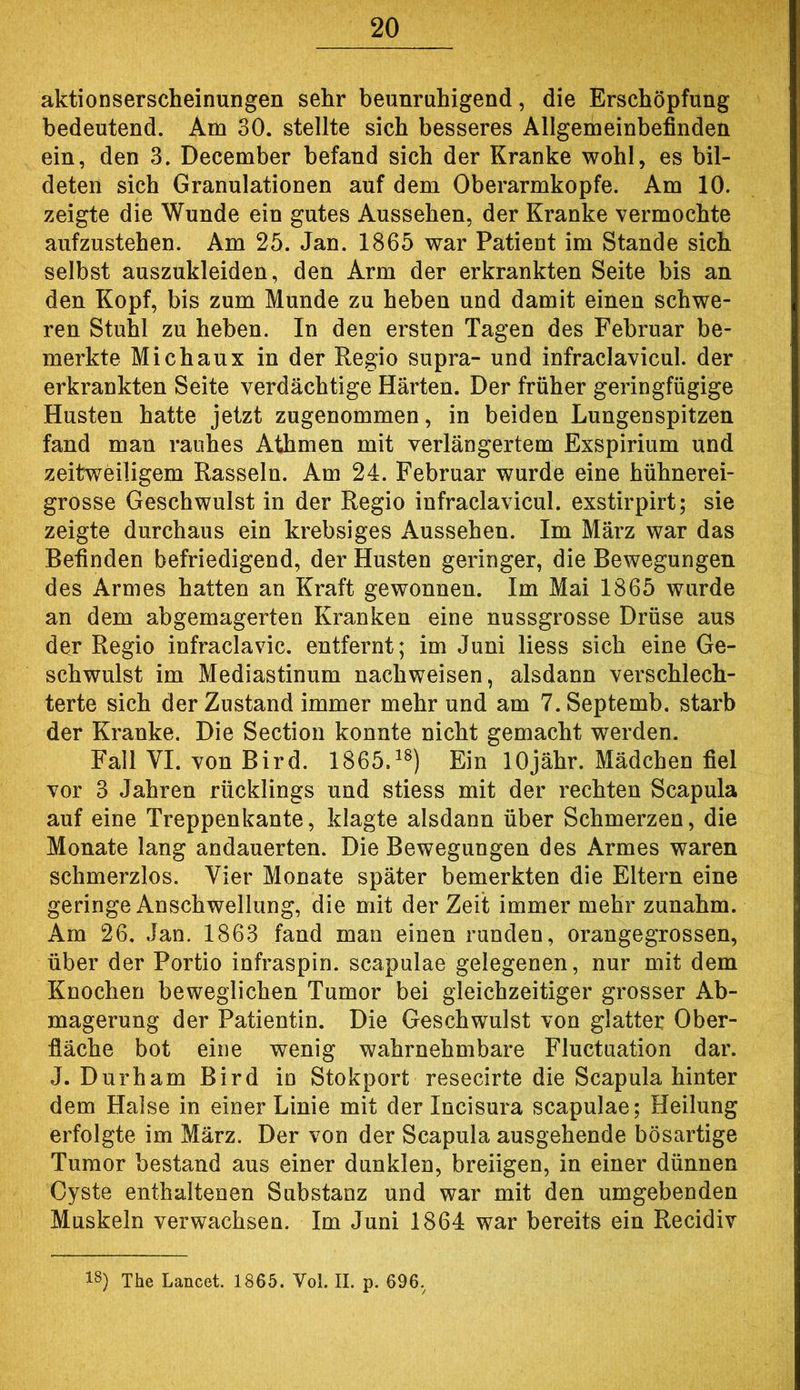 aktionserscheinungen sehr beunruhigend, die Erschöpfung bedeutend. Am 30. stellte sich besseres Allgemeinbefinden ein, den 3. December befand sich der Kranke wohl, es bil- deten sich Granulationen auf dem Oberarmkopfe. Am 10. zeigte die Wunde ein gutes Aussehen, der Kranke vermochte aufzustehen. Am 25. Jan. 1865 war Patient im Stande sich selbst auszukleiden, den Arm der erkrankten Seite bis an den Kopf, bis zum Munde zu heben und damit einen schwe- ren Stuhl zu heben. In den ersten Tagen des Februar be- merkte Mich au X in der Regio supra- und infraclavicul. der erkrankten Seite verdächtige Härten. Der früher geringfügige Husten hatte jetzt zugenommen, in beiden Lungenspitzen fand man rauhes Athmen mit verlängertem Exspirium und zeitweiligem Rasseln. Am 24. Februar wurde eine hühnerei- grosse Geschwulst in der Regio infraclavicul. exstirpirt; sie zeigte durchaus ein krebsiges Aussehen. Im März war das Befinden befriedigend, der Husten geringer, die Bewegungen des Armes hatten an Kraft gewonnen. Im Mai 1865 wurde an dem abgemagerten Kranken eine nussgrosse Drüse aus der Regio infraclavic. entfernt; im Juni liess sich eine Ge- schwulst im Mediastinum nachweisen, alsdann verschlech- terte sich der Zustand immer mehr und am T.Septemb. starb der Kranke. Die Section konnte nicht gemacht werden. Fall VI. von Bird. 1865.^^) Ein lOjähr. Mädchen fiel vor 3 Jahren rücklings und stiess mit der rechten Scapula auf eine Treppenkante, klagte alsdann über Schmerzen, die Monate lang andauerten. Die Bewegungen des Armes waren schmerzlos. Vier Monate später bemerkten die Eltern eine geringe Anschwellung, die mit der Zeit immer mehr zunahm. Am 26. Jan. 1863 fand man einen runden, orangegrossen, über der Portio infraspin. scapulae gelegenen, nur mit dem Knochen beweglichen Tumor bei gleichzeitiger grosser Ab- magerung der Patientin. Die Geschwulst von glatter Ober- fläche bot eine wenig wahrnehmbare Fluctuation dar. J. Durham Bird io Stokport resecirte die Scapula hinter dem Halse in einer Linie mit der Incisura scapulae; Heilung erfolgte im März. Der von der Scapula ausgehende bösartige Tumor bestand aus einer dunklen, breiigen, in einer dünnen Cyste enthaltenen Substanz und war mit den umgebenden Muskeln verwachsen. Im Juni 1864 war bereits ein Recidiv