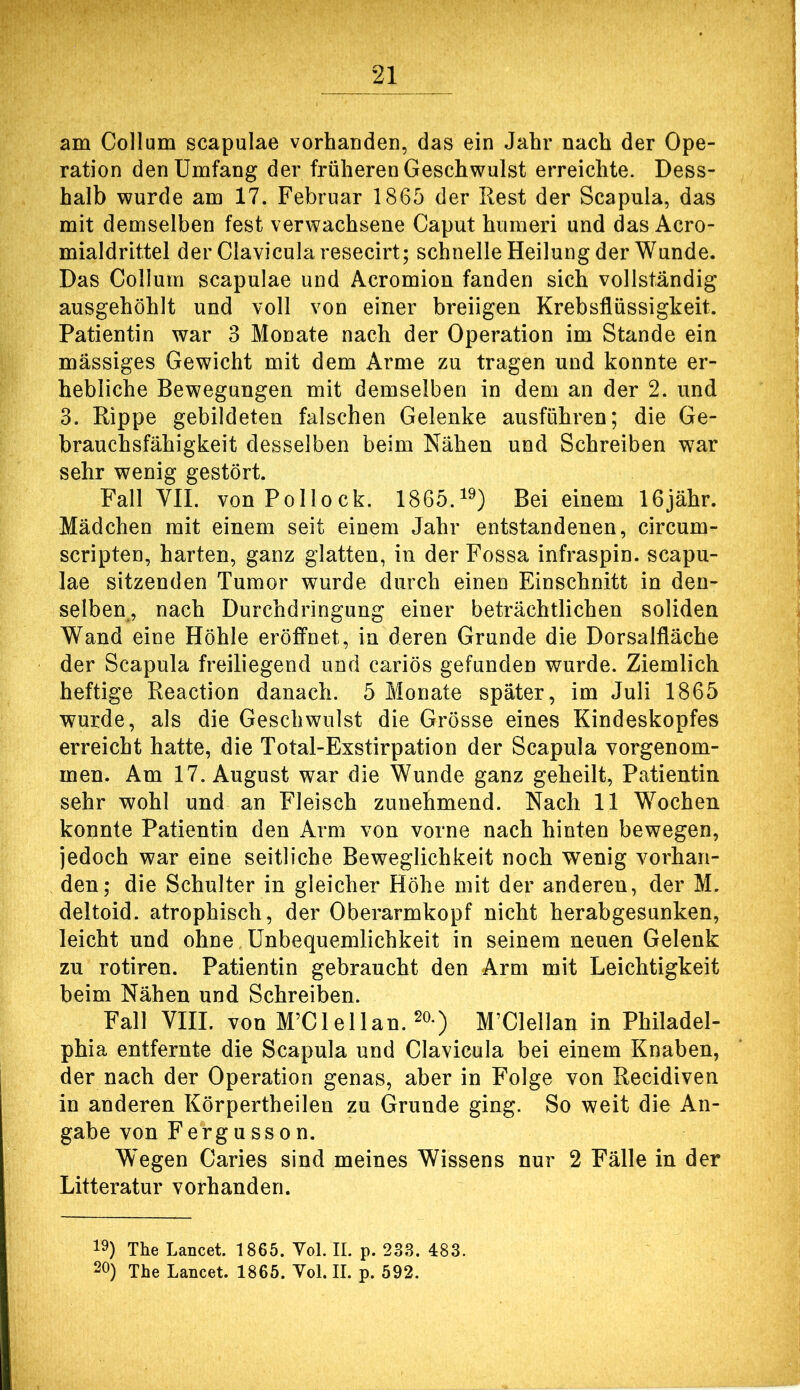 am Collum scapulae vorhanden, das ein Jahr nach der Ope- ration den Umfang der früheren Geschwulst erreichte. Dess- halb wurde am 17. Februar 1865 der Rest der Scapula, das mit demselben fest verwachsene Caput humeri und das Acro- mialdrittel der Clavicularesecirt; schnelle Heilung der Wunde. Das Collum scapulae und Acromion fanden sich vollständig ausgehöhlt und voll von einer breiigen Krebsflüssigkeit. Patientin war 3 Monate nach der Operation im Stande ein mässiges Gewicht mit dem Arme zu tragen und konnte er- hebliche Bewegungen mit demselben in dem an der 2. und 3. Rippe gebildeten falschen Gelenke ausführen; die Ge- brauchsfähigkeit desselben beim Nähen und Schreiben war sehr wenig gestört. Fall VII. von Pollock. 1865.^^) Bei einem IGjähr. Mädchen mit einem seit einem Jahr entstandenen, circum- scripten, harten, ganz glatten, in der Fossa infraspin. scapu- lae sitzenden Tumor wurde durch einen Einschnitt in den- selben, nach Durchdringung einer beträchtlichen soliden Wand eine Höhle eröffnet, in deren Grunde die Dorsalfläche der Scapula freiliegend und cariös gefunden wurde. Ziemlich heftige Reaction danach. 5 Monate später, im Juli 1865 wurde, als die Geschwulst die Grösse eines Kindeskopfes erreicht hatte, die Total-Exstirpation der Scapula vorgenom- men. Am 17. August war die Wunde ganz geheilt, Patientin sehr wohl und an Fleisch zunehmend. Nach 11 Wochen konnte Patientin den Arm von vorne nach hinten bewegen, jedoch war eine seitliche Beweglichkeit noch wenig vorhan- den; die Schulter in gleicher Höhe mit der anderen, der M. deltoid. atrophisch, der Oberarmkopf nicht herabgesunken, leicht und ohne Unbequemlichkeit in seinem neuen Gelenk zu rotiren. Patientin gebraucht den Arm mit Leichtigkeit beim Nähen und Schreiben. Fall VIII. von M’Clellan. ) M’Clellan in Philadel- phia entfernte die Scapula und Clavieula bei einem Knaben, der nach der Operation genas, aber in Folge von Recidiven in anderen Körpertheilen zu Grunde ging. So weit die An- gabe von Fergusson. Wegen Caries sind meines Wissens nur 2 Fälle in der Litteratur vorhanden. 19) The Lancet. 1865. Yol. II. p. 233. 483. 20) The Lancet. 1865. Yol. II. p. 592.