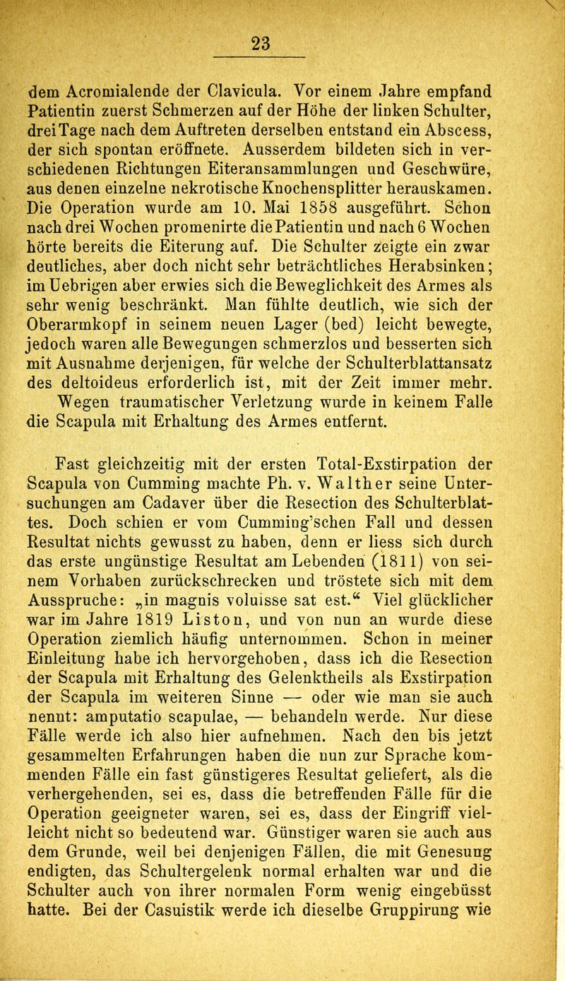 dem Acromialende der Clavicula. Vor einem Jahre empfand Patientin zuerst Schmerzen auf der Höhe der linken Schulter, drei Tage nach dem Auftreten derselben entstand ein Abscess, der sich spontan eröffnete. Ausserdem bildeten sich in ver- schiedenen Richtungen Eiteransammlungen und Geschwüre, aus denen einzelne nekrotische Knochensplitter herauskamen. Die Operation wurde am 10. Mai 1858 ausgeführt. Schon nach drei Wochen promenirte die Patientin und nach 6 Wochen hörte bereits die Eiterung auf. Die Schulter zeigte ein zwar deutliches, aber doch nicht sehr beträchtliches Herabsinken; imüebrigen aber erwies sich die Beweglichkeit des Armes als sehr wenig beschränkt. Man fühlte deutlich, wie sich der Oberarmkopf in seinem neuen Lager (bed) leicht bewegte, jedoch waren alle Bewegungen schmerzlos und besserten sich mit Ausnahme derjenigen, für welche der Schulterblattansatz des deltoideus erforderlich ist, mit der Zeit immer mehr. Wegen traumatischer Verletzung wurde in keinem Falle die Scapula mit Erhaltung des Armes entfernt. Fast gleichzeitig mit der ersten Total-Exstirpation der Scapula von Cumming machte Ph. v. Walther seine Unter- suchungen am Cadaver über die Resection des Schulterblat- tes. Doch schien er vom Cumming’schen Fall und dessen Resultat nichts gewusst zu haben, denn er liess sich durch das erste ungünstige Resultat am Lebenden (1811) von sei- nem Vorhaben zurückschrecken und tröstete sich mit dem Ausspruche: „in magnis voluisse sat est.“ Viel glücklicher war im Jahre 1819 Liston, und von nun an wurde diese Operation ziemlich häufig unternommen. Schon in meiner Einleitung habe ich hervorgehoben, dass ich die Resection der Scapula mit Erhaltung des Gelenktheils als Exstirpation der Scapula im weiteren Sinne — oder wie man sie auch nennt: amputatio scapulae, — behandeln werde. Nur diese Fälle werde ich also hier aufnehmen. Nach den bis jetzt gesammelten Erfahrungen haben die nun zur Sprache kom- menden Fälle ein fast günstigeres Resultat geliefert, als die verhergehenden, sei es, dass die betrejffenden Fälle für die Operation geeigneter waren, sei es, dass der Eingriff viel- leicht nicht so bedeutend war. Günstiger waren sie auch aus dem Grunde, weil bei denjenigen Fällen, die mit Genesung endigten, das Schultergelenk normal erhalten war und die Schulter auch von ihrer normalen Form wenig eingebüsst hatte. Bei der Casuistik werde ich dieselbe Gruppirung wie