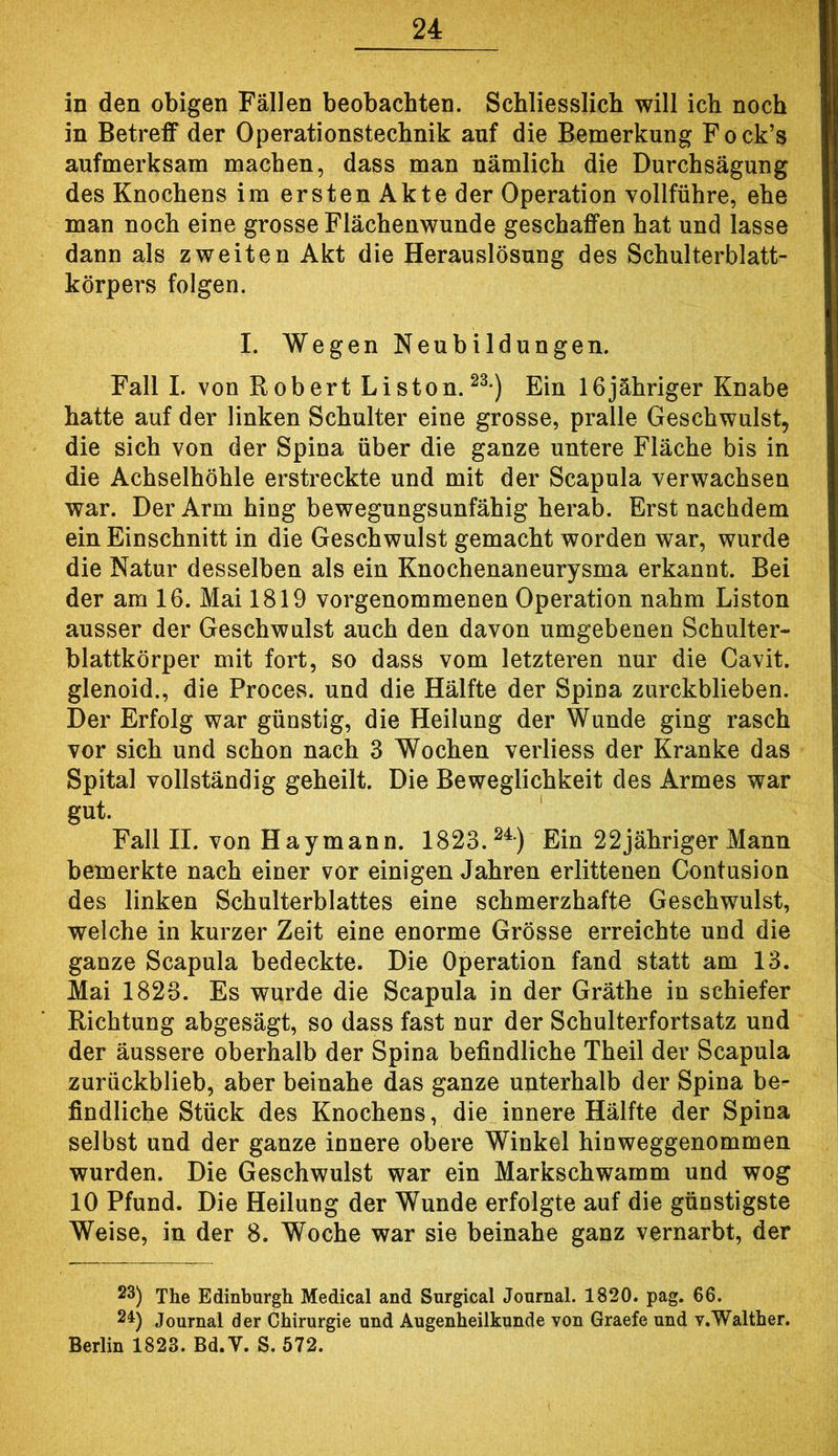 in den obigen Fällen beobachten. Schliesslich will ich noch in Betreff der Operationstechnik auf die Bemerkung Fock’s aufmerksam machen, dass man nämlich die Durchsägung des Knochens im ersten Akte der Operation vollführe, ehe man noch eine grosse Flächenwunde geschaffen hat und lasse dann als zweiten Akt die Herauslösung des Schulterblatt- körpers folgen. I. Wegen Neubildungen. Fall I. von Robert Listen.Ein löjähriger Knabe hatte auf der linken Schulter eine grosse, pralle Geschwulst, die sich von der Spina über die ganze untere Fläche bis in die Achselhöhle erstreckte und mit der Scapula verwachsen war. Der Arm hing bewegungsunfähig herab. Erst nachdem ein Einschnitt in die Geschwulst gemacht worden war, wurde die Natur desselben als ein Knochenaneurysma erkannt. Bei der am 16. Mai 1819 vorgenommenen Operation nahm Liston ausser der Geschwulst auch den davon umgebenen Schulter- blattkörper mit fort, so dass vom letzteren nur die Cavit. glenoid., die Proces. und die Hälfte der Spina zurckblieben. Der Erfolg war günstig, die Heilung der Wunde ging rasch vor sich und schon nach 3 Wochen verliess der Kranke das Spital vollständig geheilt. Die Beweglichkeit des Armes war gut. Fall II. von Haymann. 1823.^^*) Ein 22jähriger Mann bemerkte nach einer vor einigen Jahren erlittenen Contusion des linken Schulterblattes eine schmerzhafte Geschwulst, welche in kurzer Zeit eine enorme Grösse erreichte und die ganze Scapula bedeckte. Die Operation fand statt am 13. Mai 1826. Es wurde die Scapula in der Gräthe in schiefer Richtung abgesägt, so dass fast nur der Schulterfortsatz und der äussere oberhalb der Spina befindliche Theil der Scapula zurückblieb, aber beinahe das ganze unterhalb der Spina be- findliche Stück des Knochens, die innere Hälfte der Spina selbst und der ganze innere obere Winkel hinweggenommen wurden. Die Geschwulst war ein Markschwamm und wog 10 Pfund. Die Heilung der Wunde erfolgte auf die günstigste Weise, in der 8. Woche war sie beinahe ganz vernarbt, der 23) The Edinburgh Medical and Surgical Journal. 1820. pag. 66. 21) Journal der Chirurgie und Augenheilkunde von Graefe und v.Walther. Berlin 1823. Bd.V. S. 572.