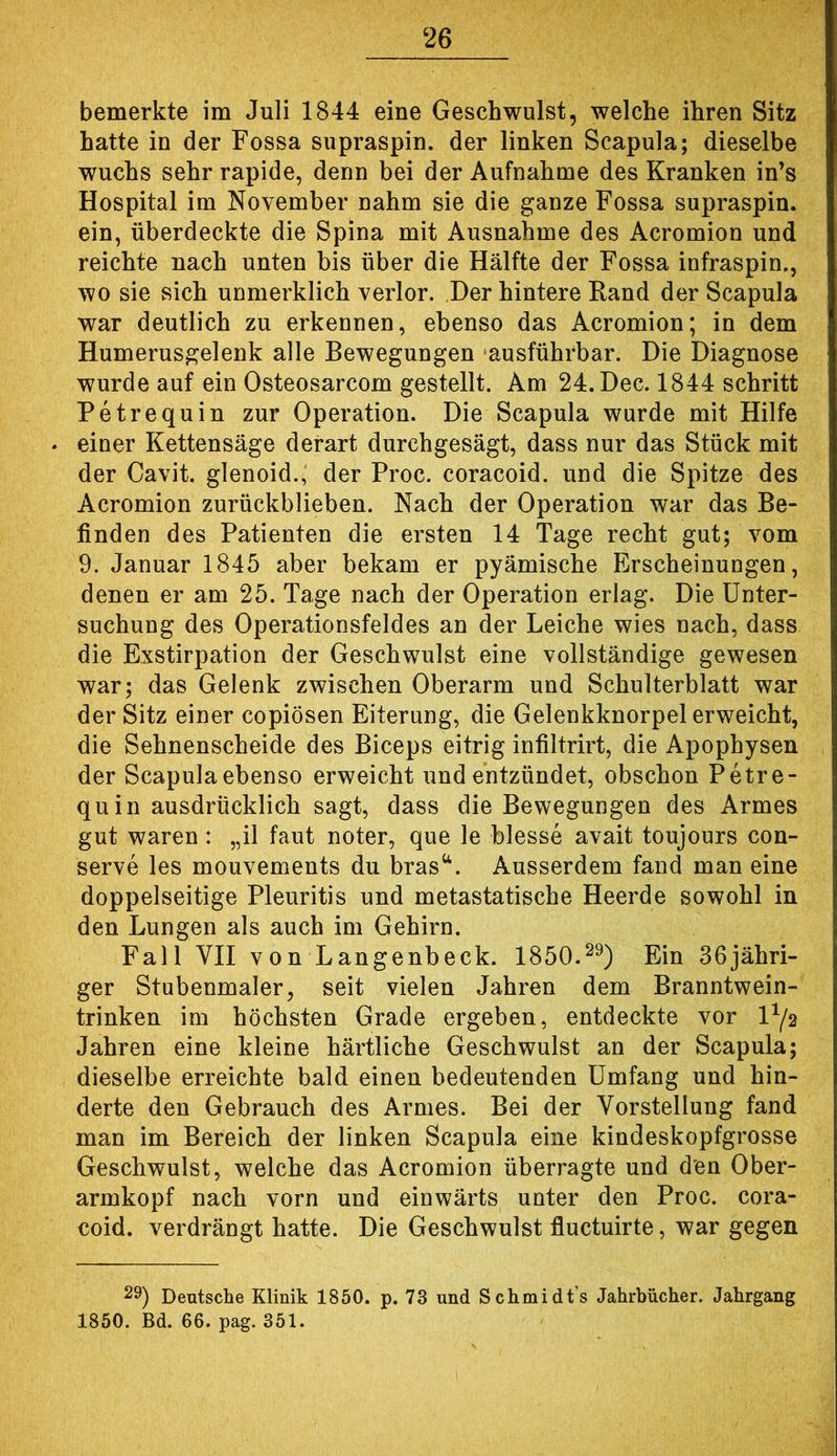 bemerkte im Juli 1844 eine Geschwulst, welche ihren Sitz hatte in der Fossa supraspin. der linken Scapula; dieselbe wuchs sehr rapide, denn bei der Aufnahme des Kranken in’s Hospital im November nahm sie die ganze Fossa supraspin. ein, überdeckte die Spina mit Ausnahme des Acromion und reichte nach unten bis über die Hälfte der Fossa infraspin., wo sie sich unmerklich verlor. Der hintere Rand der Scapula war deutlich zu erkennen, ebenso das Acromion; in dem Humerusgelenk alle Bewegungen ausführbar. Die Diagnose wurde auf ein Osteosarcom gestellt. Am 24.Dec. 1844 schritt Petrequin zur Operation. Die Scapula wurde mit Hilfe einer Kettensäge derart durchgesägt, dass nur das Stück mit der Cavit. glenoid.,' der Proc. coracoid. und die Spitze des Acromion zurückblieben. Nach der Operation war das Be- finden des Patienten die ersten 14 Tage recht gut; vom 9. Januar 1845 aber bekam er pyämische Erscheinungen, denen er am 25. Tage nach der Operation erlag. Die Unter- suchung des Operationsfeldes an der Leiche wies nach, dass die Exstirpation der Geschwulst eine vollständige gewesen war; das Gelenk zwischen Oberarm und Schulterblatt war der Sitz einer copiösen Eiterung, die Gelenkknorpel erweicht, die Sehnenscheide des Biceps eitrig infiltrirt, die Apophysen der Scapula ebenso erweicht und entzündet, obschon Petre- quin ausdrücklich sagt, dass die Bewegungen des Armes gut waren: „11 faut noter, que le blesse avait toujours con- serve les mouvements du bras^^. Ausserdem fand man eine doppelseitige Pleuritis und metastatische Heerde sowohl in den Lungen als auch im Gehirn. Fall VII von Langenbeck. 1850.^^) Ein 36jähri- ger Stubenmaler, seit vielen Jahren dem Branntwein- trinken im höchsten Grade ergeben, entdeckte vor 1^/2 Jahren eine kleine härtliche Geschwulst an der Scapula; dieselbe erreichte bald einen bedeutenden Umfang und hin- derte den Gebrauch des Armes. Bei der Vorstellung fand man im Bereich der linken Scapula eine kindeskopfgrosse Geschwulst, welche das Acromion überragte und den Ober- armkopf nach vorn und einwärts unter den Proc. cora- coid. verdrängt hatte. Die Geschwulst fluctuirte, war gegen 29) Deutsche Klinik 1850. p. 73 und Schmidts Jahrbücher. Jahrgang 1850. Bd. 66. pag. 351.