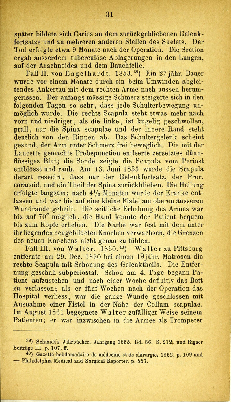 später bildete sich Caries an dem zurückgebliebenen Gelenk- fortsatze und an mehreren anderen Stellen des Skelets. Der Tod erfolgte etwa 9 Monate nach der Operation. Die Section ergab ausserdem tuberculöse Ablagerungen in den Lungen, auf der Arachnoidea und dem Bauchfelle. Fall II. von Engelhardt. 1853.^^) Ein 27jähr. Bauer wurde vor einem Monate durch ein beim Umwinden abglei- tendes Ankertau mit dem rechten Arme nach aussen herum- gerissen. Der anfangs massige Schmerz steigerte sich in den folgenden Tagen so sehr, dass jede Schulterbewegung un- möglich wurde. Die rechte Scapula steht etwas mehr nach vorn und niedriger, als die linke, ist kugelig geschwollen, prall, nur die Spina scapulae und der innere Band steht deutlich von den Rippen ab. Das Schultergelenk scheint gesund, der Arm unter Schmerz frei beweglich. Die mit der Lancette gemachte Probepunction entleerte zersetztes dünn- flüssiges Blut; die Sonde zeigte die Scapula vom Periost entblösst und rauh. Am 13. Juni 1853 wurde die Scapula derart resecirt, dass nur der Gelenkfortsatz, der Proc. coracoid. und ein Theil der Spina zurückblieben. Die Heilung erfolgte langsam; nach 4V2 Monaten wurde der Kranke ent- lassen und war bis auf eine kleine Fistel am oberen äusseren Wundrande geheilt. Die seitliche Erhebung des Armes war bis auf 70° möglich, die Hand konnte der Patient bequem bis zum Kopfe erheben. Die Narbe war fest mit dem unter ihr liegenden neugebildeten Knochen verwachsen, die Grenzen des neuen Knochens nicht genau zu fühlen. Fall III. von Walter. 1860.^®) Walter zu Pittsburg entfernte am 29. Dec. 1860 bei einem l9jähr. Matrosen die rechte Scapula mit Schonung des Gelenktheils. Die Entfer- nung geschah subperiostal. Schon am 4. Tage begann Pa- tient aufzustehen und nach einer Woche definitiv das Bett zu verlassen; als er fünf Wochen nach der Operation das Hospital verliess, war die ganze Wunde geschlossen mit Ausnahme einer Fistel in der Nähe der Collum scapulae. Im August 1861 begegnete Walter zufälligerweise seinem Patienten; er war inzwischen in die Armee als Trompeter 39) Schmidt’s Jahrbücher. Jahrgang 1855. Bd. 86. S. 212^ und Rigaer Beiträge III. p. 107. fF. ^9) Gazette hebdomadaire de medecine et de Chirurgie. 1862. p. 109 und — Philadelphia Medical and Surgical Reporter, p. 557.