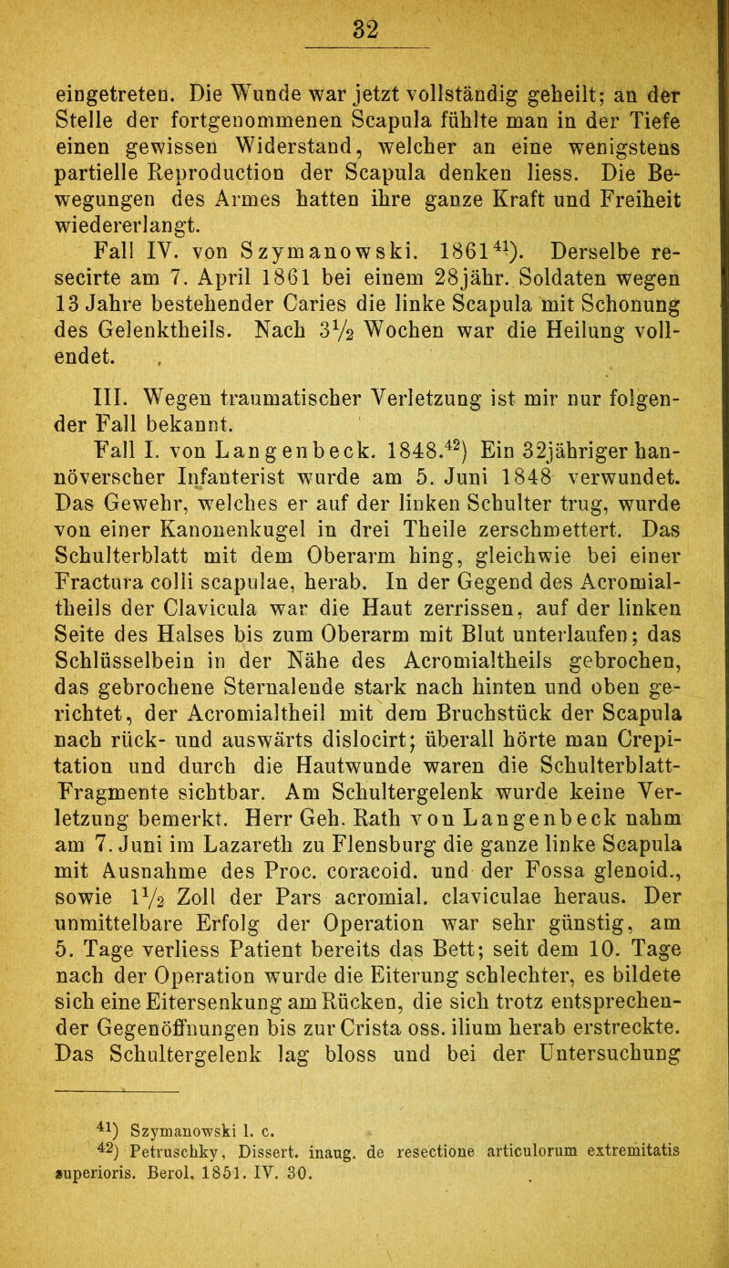 eingetreteo. Die Wunde war jetzt vollständig geheilt; an der Stelle der fortgenommenen Scapula fühlte man in der Tiefe einen gewissen Widerstand, welcher an eine wenigstens partielle Reproduction der Scapula denken Hess. Die Be- wegungen des Armes hatten ihre ganze Kraft und Freiheit wiedererlangt. Fall IV. von Szymanowski. 1861^^). Derselbe re- secirte am 7. April 1861 bei einem 28jähr. Soldaten wegen 13 Jahre bestehender Caries die linke Scapula mit Schonung des Gelenktheils. Nach 3V2 Wochen war die Heilung voll- endet. III. Wegen traumatischer Verletzung ist mir nur folgen- der Fall bekannt. Fall I. von Langenbeck. 1848.^^) Ein 32jübriger han- noverscher Infanterist wurde am 5. Juni 1848 verwundet. Das Gewehr, w^elches er auf der linken Schulter trug, wurde von einer Kanonenkugel in drei Theile zerschmettert. Das Schulterblatt mit dem Oberarm hing, gleichwie bei einer Fractura colli scapiilae, herab. In der Gegend des Acromial- theils der Clavicula war die Haut zerrissen, auf der linken Seite des Halses bis zum Oberarm mit Blut unterlaufen; das Schlüsselbein in der Nähe des Acromialtheils gebrochen, das gebrochene Sternalende stark nach hinten und oben ge- richtet, der Acromialtheil mit dem Bruchstück der Scapula nach rück- und auswärts dislocirt; überall hörte man Crepi- tation und durch die Hautwunde waren die Schulterblatt- Fragmente sichtbar. Am Schultergelenk wurde keine Ver- letzung bemerkt. Herr Geh. Rath von Langenbeck nahm am 7. Juni im Lazareth zu Flensburg die ganze linke Scapula mit Ausnahme des Proc. coracoid. und der Fossa glenoid., sowie IV2 Zoll der Pars acromial. claviculae heraus. Der unmittelbare Erfolg der Operation war sehr günstig, am 5. Tage verliess Patient bereits das Bett; seit dem 10. Tage nach der Operation wurde die Eiterung schlechter, es bildete sich eine Eitersenkung am Rücken, die sich trotz entsprechen- der Gegenöffnungen bis zur Crista oss. ilium herab erstreckte. Das Schultergelenk lag bloss und bei der Untersuchung ^1) Szymanowski 1. c. Petruscbky, Dissert. inaug. de resectione articulorum extremitatis »uperioris. Berol. 1851. lY. 30.