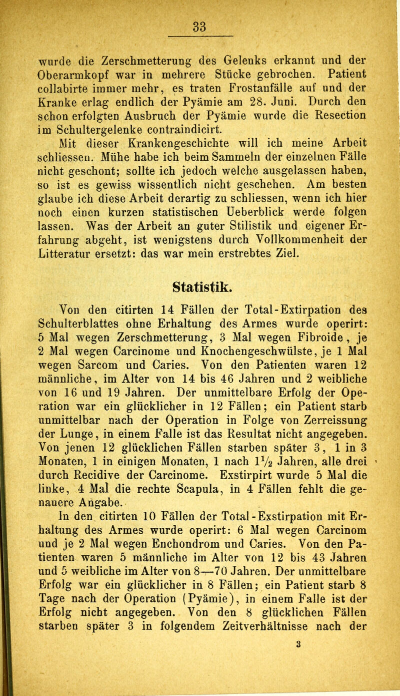 wurde die Zerschmetterung des Gelenks erkannt und der Oberarmkopf war in mehrere Stücke gebrochen. Patient collabirte immer mehr, es traten Frostanfälle auf und der Kranke erlag endlich der Pyämie am 28. Juni. Durch den schon erfolgten Ausbruch der Pyämie wurde die Resection im Schultergelenke contraindicirt. Mit dieser Krankengeschichte will ich meine Arbeit schliesseii. Mühe habe ich beim Sammeln der einzelnen Fälle nicht geschont; sollte ich jedoch welche ausgelassen haben, so ist es gewiss wissentlich nicht geschehen. Am besten glaube ich diese Arbeit derartig zu schliessen, wenn ich hier noch einen kurzen statistischen üeberblick werde folgen lassen. Was der Arbeit an guter Stilistik und eigener Er- fahrung abgeht, ist wenigstens durch Vollkommenheit der Litteratur ersetzt: das war mein erstrebtes Ziel. Statistik. Von den citirten 14 Fällen der Total - Extirpation des Schulterblattes ohne Erhaltung des Armes wurde operirt: 5 Mal wegen Zerschmetterung, 3 Mal wegen Fibroide, je 2 Mal wegen Carcinome und Knochengeschwülste, je 1 Mal wegen Sarcom und Caries. Von den Patienten waren 12 männliche, im Alter von 14 bis 46 Jahren und 2 weibliche von 16 und 19 Jahren. Der unmittelbare Erfolg der Ope- ration war ein glücklicher in 12 Fällen; ein Patient starb unmittelbar nach der Operation in Folge von Zerreissung der Lunge, in einem Falle ist das Resultat nicht angegeben. Von jenen 12 glücklichen Fällen starben später 3, 1 in 3 Monaten, 1 in einigen Monaten, 1 nach IV2 Jahren, alle drei durch Recidive der Carcinome. Exstirpirt wurde 5 Mal die linke, 4 Mal die rechte Scapula, in 4 Fällen fehlt die ge- nauere Angabe. In den citirten 10 Fällen der Total-Exstirpation mit Er- haltung des Armes wurde operirt; 6 Mal wegen Carcinom und je 2 Mal wegen Enchondrom und Caries. Von den Pa- tienten waren 5 männliche im Alter von 12 bis 43 Jahren und 5 weibliche im Alter von 8—70 Jahren. Der unmittelbare Erfolg war ein glücklicher in 8 Fällen; ein Patient starb 8 Tage nach der Operation (Pyämie), in einem Falle ist der Erfolg nicht angegeben. Von den 8 glücklichen Fällen starben später 3 in folgendem Zeitverhältnisse nach der 3