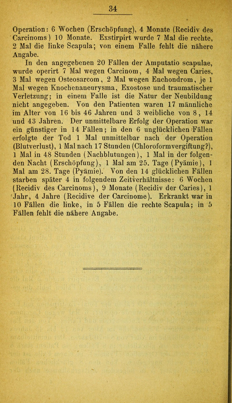Operation: 6 Wochen (Erschöpfung), 4 Monate (Recidiv des Carcinoms ) 10 Monate. Exstirpirt wurde 7 Mal die rechte, 2 Mal die linke Scapula; von einem Falle fehlt die nähere Angabe. In den angegebenen 20 Fällen der Amputatio scapulae, wurde operirt 7 Mal wegen Carcinom, 4 Mal wegen Caries, 3 Mal wegen Osteosarcom, 2 Mal wegen Enchondrom, je 1 Mal wegen Knochenaneurysma, Exostose und traumatischer Verletzung; in einem Falle ist die Natur der Neubildung nicht angegeben. Von den Patienten waren 17 männliche im Alter von 16 bis 46 Jahren und 3 weibliche von 8, 14 und 43 Jahren. Der unmittelbare Erfolg der Operation war ein günstiger in 14 Fällen; in den 6 unglücklichen Fällen erfolgte der Tod 1 Mal unmittelbar nach der Operation (Blutverlust), 1 Mal nach 17 Stunden (Chloroformvergiftung?), 1 Mal in 48 Stunden (Nachblutungen), 1 Mal in der folgen- den Nacht (Erschöpfung), 1 Mal am 25. Tage (Pyämie), 1 Mal am 28. Tage (Pyämie). Von den 14 glücklichen Fällen starben später 4 in folgendem Zeitverhältnisse: 6 Wochen {Recidiv des Carcinoms), 9 Monate (Recidiv der Caries), 1 'Jahr, 4 Jahre (Recidive der Carcinome). Erkrankt war in 10 Fällen die linke, in 5 Fällen die rechte Scapula; in 5 Fällen fehlt die nähere Angabe.