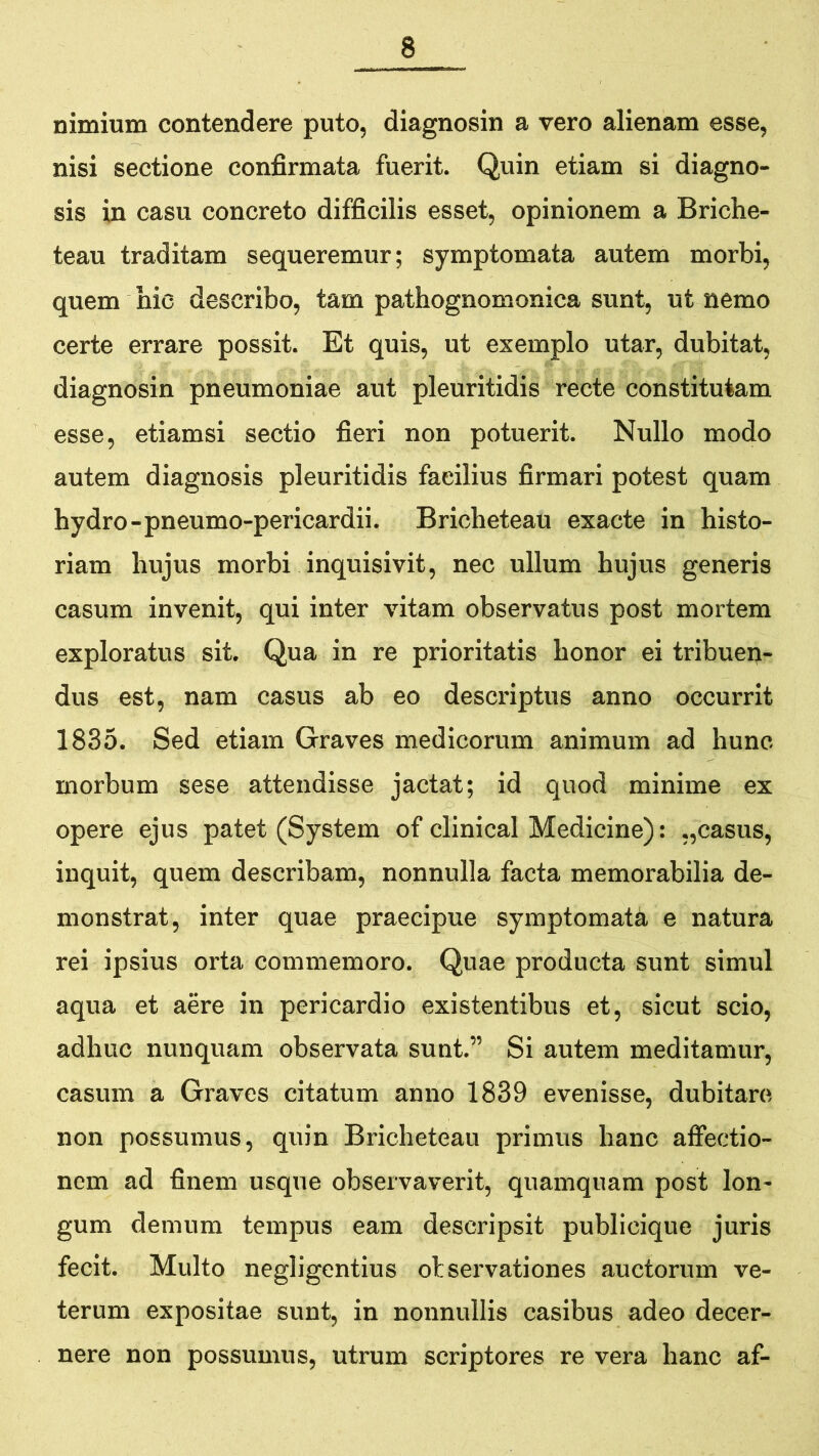 nimium contendere puto, diagnosin a vero alienam esse, nisi sectione confirmata fuerit. Quin etiam si diagno- sis in casu concreto difficilis esset, opinionem a Briche- teau traditam sequeremur; symptomata autem morbi, quem hie describo, tam pathognomonica sunt, ut nemo certe errare possit. Et quis, ut exemplo utar, dubitat, diagnosin pneumoniae aut pleuritidis recte constitutam esse, etiamsi sectio fieri non potuerit. Nullo modo autem diagnosis pleuritidis facilius firmari potest quam hydro-pneumo-pericardii. Bricheteau exacte in histo- riam hujus morbi inquisivit, nec ullum hujus generis casum invenit, qui inter vitam observatus post mortem exploratus sit. Qua in re prioritatis honor ei tribuen- dus est, nam casus ab eo descriptus anno occurrit 1835. Sed etiam Graves medicorum animum ad hunc morbum sese attendisse jactat; id quod minime ex opere ejus patet (System of clinical Medicine): „casus, inquit, quem describam, nonnulla facta memorabilia de- monstrat, inter quae praecipue symptomata e natura rei ipsius orta commemoro. Quae producta sunt simul aqua et aere in pericardio existentibus et, sicut scio, adhuc nunquam observata sunt.” Si autem meditamur, casum a Graves citatum anno 1839 evenisse, dubitare non possumus, quin Bricheteau primus hanc afiectio- nem ad finem usque observaverit, quamquam post lon- gum demum tempus eam descripsit publicique juris fecit. Multo negligentius ol servationes auctorum ve- terum expositae sunt, in nonnullis casibus adeo decer- nere non possumus, utrum scriptores re vera hanc af-