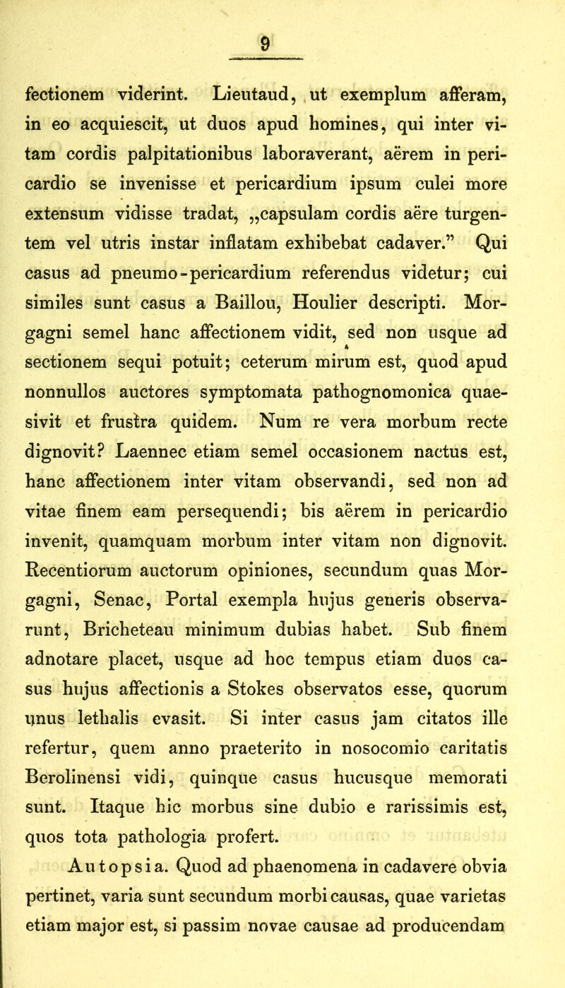 fectionem viderint. Lieiitaud, ut exemplum afferam, in eo acquiescit, ut duos apud homines, qui inter vi- tam cordis palpitationibus laboraverant, aerem in peri- cardio se invenisse et pericardium ipsum culei more extensum vidisse tradat, „capsulam cordis aere turgen- tem vel utris instar inflatam exhibebat cadaver.” Qui casus ad pneumo»pericardium referendus videtur; cui similes sunt casus a Baillou, Houlier descripti. Mor- gagni semel hanc affectionem vidit, sed non usque ad sectionem sequi potuit; ceterum mirum est, quod apud nonnullos auctores symptomata pathognomonica quae- sivit et frustra quidem. Num re vera morbum recte dignovit? Laennec etiam semel occasionem nactus est, hanc affectionem inter vitam observandi, sed non ad vitae finem eam persequendi; bis aerem in pericardio invenit, quamquam morbum inter vitam non dignovit, Recentiorum auctorum opiniones, secundum quas Mor- gagni, Senae, Portal exempla hujus generis observa- runt, Bricheteau minimum dubias habet. Sub finem adnotare placet, usque ad hoc tempus etiam duos ca- sus hujus affectionis a Stokes observatos esse, quorum iinus lethalis evasit. Si inter casus jam citatos ille refertur, quem anno praeterito in nosocomio caritatis Berolinensi vidi, quinqiie casus hucusque memorati sunt. Itaque hic morbus sine dubio e rarissimis est, quos tota pathologia profert. Aut ops i a. Quod ad phaenomena in cadavere obvia pertinet, varia sunt secundum morbi causas, quae varietas etiam major est, si passim novae causae ad producendam