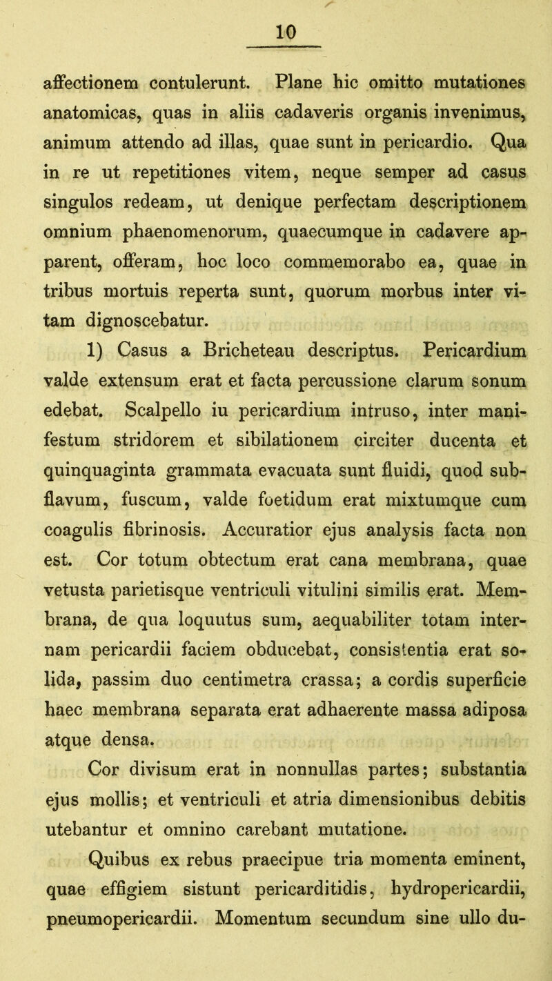 affectionem contulerunt. Plane hic omitto mutationes anatomicas, quas in aliis cadaveris organis invenimus, animum attendo ad illas, quae sunt in pericardio. Qua in re ut repetitiones vitem, neque semper ad casus singulos redeam, ut denique perfectam descriptionem omnium phaenomenorum, quaecumque in cadavere ap- parent, offeram, hoc loco commemorabo ea, quae in tribus mortuis reperta sunt, quorum morbus inter vi- tam dignoscebatur. 1) Casus a Bricheteau descriptus. Pericardium valde extensum erat et facta percussione clarum sonum edebat. Scalpello iu pericardium intruso, inter mani- festum stridorem et sibilationem circiter ducenta et quinquaginta grammata evacuata sunt fluidi, quod sub- flavum, fuscum, valde foetidum erat mixtumque cum coagulis fibrinosis. Accuratior ejus analysis facta non est. Cor totum obtectum erat cana membrana, quae vetusta parietisque ventriculi vitulini similis erat. Mem- brana, de qua loquutus sum, aequabiliter totam inter- nam pericardii faciem obducebat, consistentia erat so- lida, passim duo centimetra crassa; a cordis superficie haec membrana separata erat adhaerente massa adiposa atque densa. Cor divisum erat in nonnullas partes; substantia ejus mollis; et ventriculi et atria dimensionibus debitis utebantur et omnino carebant mutatione. Quibus ex rebus praecipue tria momenta eminent, quae effigiem sistunt pericarditidis, hydropericardii, pneumopericardii. Momentum secundum sine ullo du-