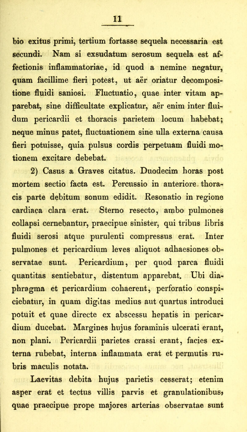 bio exitus primi, tertium fortasse sequela necessaria est secundi. Nam si exsudatum serosum sequela est af- fectionis inflammatoriae, id quod a nemine negatur, quam facillime fieri potest, ut aer oriatur decomposi- tione fluidi saniosi. Fluctuatio, quae inter vitam ap- parebat, sine difficultate explicatur, aer enim inter flui- dum pericardii et thoracis parietem locum habebat; neque minus patet, fluctuationem sine ulla externa causa fieri potuisse, quia pulsus cordis perpetuam fluidi mo- tionem excitare debebat. 2) Casus a Graves citatus. Duodecim horas post mortem sectio facta est. Percussio in anteriore thora- cis parte debitum sonum edidit. Resonatio in regione cardiaca clara erat. Sterno resecto, ambo pulmones collapsi cernebantur, praecipue sinister, qui tribus libris fluidi serosi atque purulenti compressus erat. Inter pulmones et pericardium leves aliquot adhaesiones ob- servatae sunt. Pericardium, per quod parca fluidi quantitas sentiebatur, distentum apparebat. Ubi dia- phragma et pericardium cohaerent, perforatio conspi- ciebatur, in quam digltas medius aut quartus introduci potuit et quae directe ex abscessu hepatis in pericar- dium ducebat. Margines hujus foraminis ulcerati erant, non plani. Pericardii parietes crassi erant, facies ex- terna rubebat, interna inflammata erat et permutis ru- bris maculis notata. Laevitas debita hujus parietis cesserat; etenim asper erat et tectus villis parvis et granulationibusj quae praecipue prope majores arterias observatae sunt