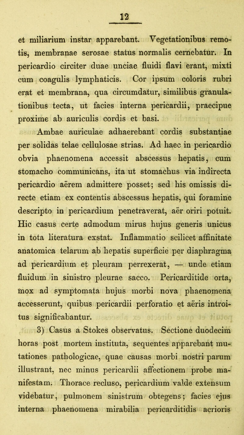 et miliarium instar apparebant. Vegetationibus remo- tis, membranae serosae status normalis cernebatur. In pericardio circiter duae unciae fluidi flavi erant, mixti cum coagulis lymphaticis. Cor ipsum coloris rubri erat et membrana, qua circumdatur, similibus granula- tionibus tecta, ut facies interna pericardii, praecipue proxime ab auriculis cordis et basi. Ambae auriculae adhaerebant cordis substantiae per solidas telae cellulosae strias. Ad haec in pericardio obvia phaenomena accessit abscessus hepatis, cum stomacho communictos, ita ut stomachus via indirecta pericardio aerem admittere posset; sed his omissis di- recte etiam ex contentis abscessus hepatis, qui foramine descripto in pericardium penetraverat, aer oriri potuit. Hic casus certe admodum mirus hujus generis unicus in tota literatura exstat. Inflammatio scilicet affinitate anatomica telarum ab hepatis superficie per diaphragma ad pericardium et pleuram perrexerat, — unde etiam fluidum in sinistro pleurae sacco. Pericarditide orta, mox ad symptomata hujus morbi nova phaenomena accesserunt, quibus pericardii perforatio et aeris introi- tus significabantur. 3) Casus a Stokes observatus. Sectione duodecim horas post mortem instituta, sequentes apparebant mu- tationes pathologicae, quae causas morbi nostri parum illustrant, nec minus pericardii affectionem probe ma- nifestam. Thorace recluso, pericardium valde extensum videbatur, pulmonem sinistrum obtegens; facies ejus interna phaenomena mirabilia pericarditidis acrioris