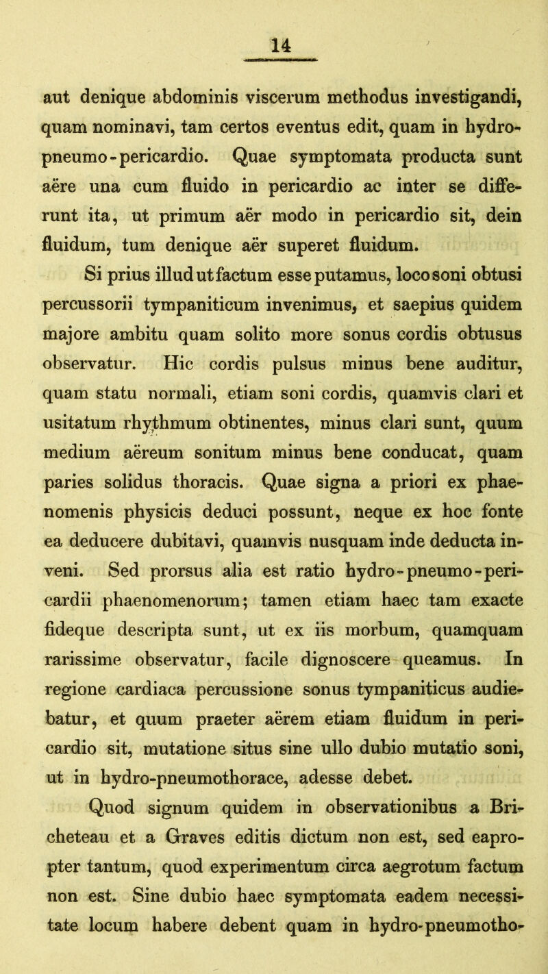 aut denique abdominis viscerum methodus investigandi, quam nominavi, tam certos eventus edit, quam in hydro- pneumo-pericardio. Quae symptomata producta sunt aere una cum fluido in pericardio ac inter se diffe- runt ita, ut primum aer modo in pericardio sit, dein fluidum, tum denique aer superet fluidum. Si prius illud ut factum esse putamus, loco soni obtusi percussorii tympaniticum invenimus, et saepius quidem majore ambitu quam solito more sonus cordis obtusus observatur. Hic cordis pulsus minus bene auditur, quam statu normali, etiam soni cordis, quamvis clari et usitatum rhyfhmum obtinentes, minus clari sunt, quum medium aereum sonitum minus bene conducat, quam paries solidus thoracis. Quae signa a priori ex phae- nomenis physicis deduci possunt, neque ex hoc fonte ea deducere dubitavi, quamvis nusquam inde deducta in- veni. Sed prorsus alia est ratio hydro-pneumo-peri- cardii phaenomenorum; tamen etiam haec tam exacte fideque descripta sunt, ut ex iis morbum, quamquam rarissime observatur, facile dignoscere queamus. In regione cardiaca percussione sonus tympaniticus audie- batur, et quum praeter aerem etiam fluidum in peri- cardio sit, mutatione situs sine ullo dubio mutatio soni, ut in hydro-pneumothorace, adesse debet. Quod signum quidem in observationibus a Bri- cheteau et a Graves editis dictum non est, sed eapro- pter tantum, quod experimentum circa aegrotum factum non est. Sine dubio haec symptomata eadem necessi- tate locum habere debent quam in hydro-pneumotho-