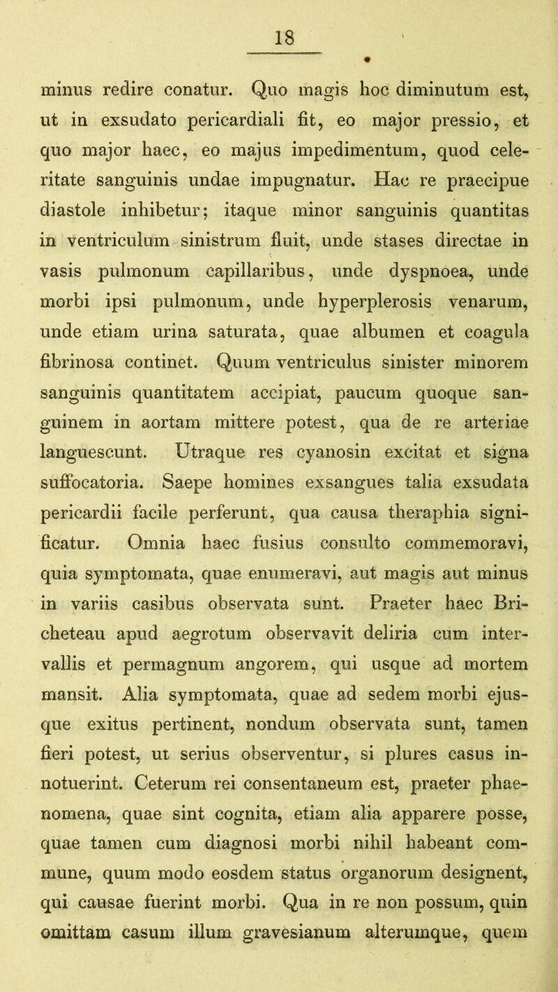 minus redire conatur. Quo magis hoc diminutum est, ut in exsudato pericardiali fit, eo major pressio, et quo major haec, eo majus impedimentum, quod cele- ritate sanguinis undae impugnatur. Hac re praecipue diastole inhibetur; itaque minor sanguinis quantitas in ventriculum sinistrum fluit, unde stases directae in vasis pulmonum capillaribus, unde dyspnoea, unde morbi ipsi pulmonum, unde hyperplerosis venarum, unde etiam urina saturata, quae albumen et coagula fibrinosa continet. Quum ventriculus sinister minorem sanguinis quantitatem accipiat, paucum quoque san- guinem in aortam mittere potest, qua de re arteriae languescunt. Utraque res cyanosin excitat et signa suffbcatoria. Saepe homines exsangues talia exsudata pericardii facile perferunt, qua causa theraphia signi- ficatur. Omnia haec fusius consulto commemoravi, quia symptomata, quae enumeravi, aut magis aut minus in variis casibus observata sunt. Praeter haec Bri- cheteau apud aegrotum observavit deliria cum inter- vallis et permagnum angorem, qui usque ad mortem mansit. Alia symptomata, quae ad sedem morbi ejus- que exitus pertinent, nondum observata sunt, tamen fieri potest, m serius observentur, si plures casus in- notuerint. Ceterum rei consentaneum est, praeter phae- nomena, quae sint cognita, etiam alia apparere posse, quae tamen cum diagnosi morbi nihil habeant com- mune, quum modo eosdem status organorum designent, qui causae fuerint morbi. Qua in re non possum, quin omittam casum illum gravesianum alterumque, quem