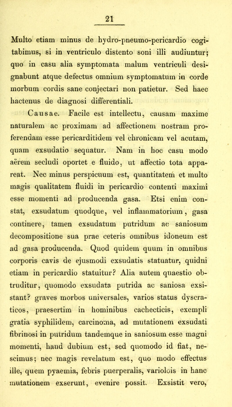 Multo etiam minus de hydro-pneumo-pericardio cogi- tabimus, si in ventriculo distento soni illi audiuntur; quo in casu alia symptomata malum ventriculi desi- gnabunt atque defectus omnium symptomatum in corde morbum cordis sane conjectari non patietur. Sed haec hactenus de diagnosi differentiali. Causae. Facile est intellectu, causam maxime naturalem ac proximam ad affectionem nostram pro- ferendam esse pericarditidem vel chronicam vel acutam, quam exsudatio sequatur. Nam in hoc casu modo aerem secludi oportet e fluido, ut affectio tota appa- reat. Nec minus perspicuum est, quantitateih et multo magis qualitatem fluidi in pericardio contenti maximi esse momenti ad producenda gasa. Etsi enim con- stat, exsudatum quodque, vel inflammatorium, gasa continere, tamen exsudatum putridum ac saniosum decompositione sua prae ceteris omnibus idoneum est ad gasa producenda. Quod quidem quum in omnibus corporis cavis de ejusmodi exsudatis statuatur, quidni etiam in pericardio statuitur.^ Alia autem quaestio ob- truditur, quomodo exsudata putrida ac saniosa exsi- stant? graves morbos universales, varios status dyscra- ticos, praesertim in hominibus cachecticis, exempli gratia syphilidem, carcinoma, ad mutationem exsudati fibrinosi in putridum tandemque in saniosum esse magni momenti, haud dubium est, sed quomodo id fiat, ne- scimus; nec magis revelatum est, quo modo effectus ille, quem pyaemia, febris puerperalis, variolois in hanc mutationem exserunt, evenire possit. Exsistit vero,