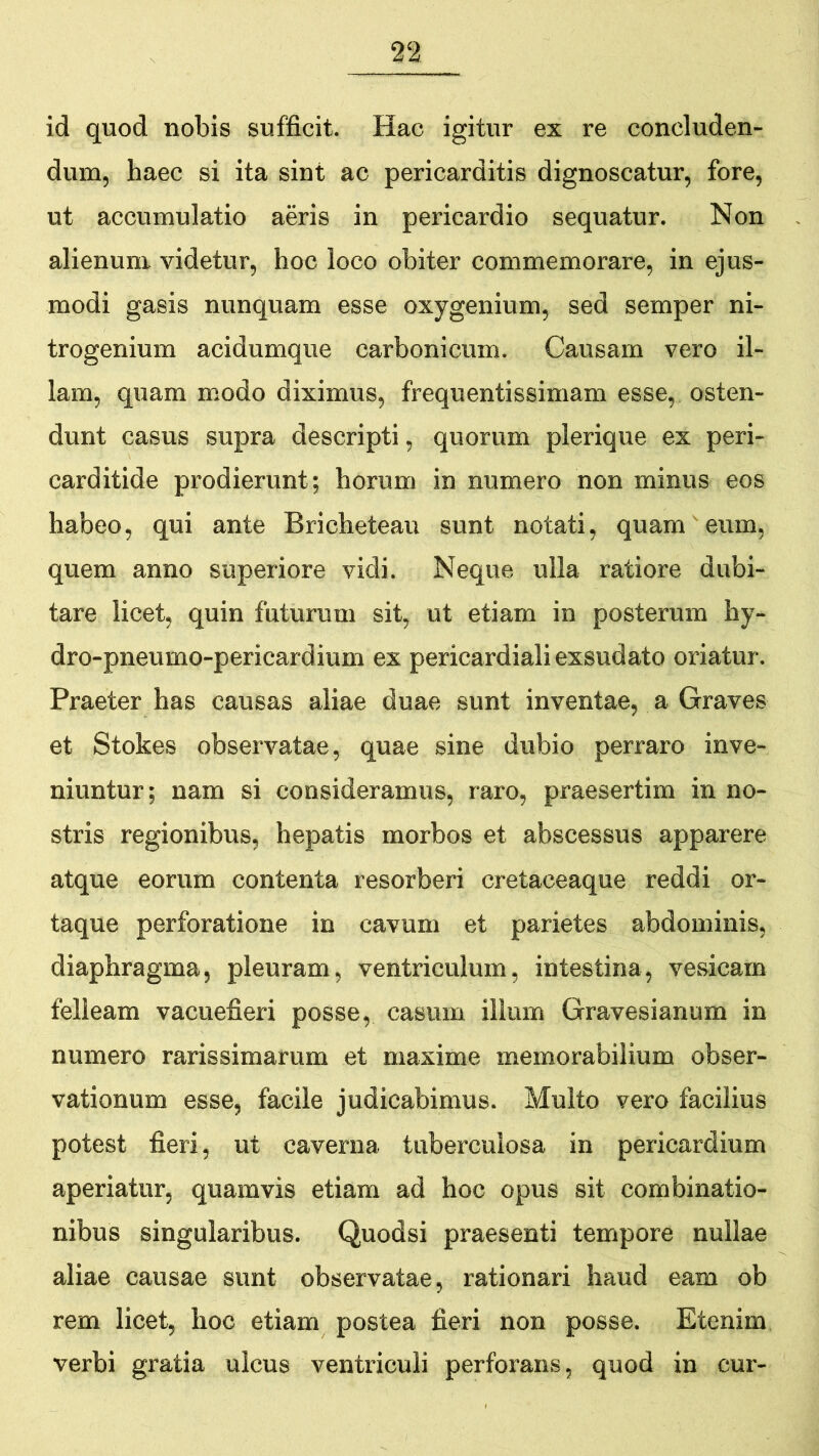 id quod nobis sufficit. Hac igitur ex re concluden- dum, haec si ita sint ac pericarditis dignoscatur, fore, ut accumulatio aeris in pericardio sequatur. Non alienum videtur, hoc loco obiter commemorare, in ejus- modi gasis nunquam esse oxygenium, sed semper ni- trogenium acidumque carbonicum. Causam vero il- lam, quam modo diximus, frequentissimam esse, osten- dunt casus supra descripti, quorum plerique ex peri- carditide prodierunt; horum in numero non minus eos habeo, qui ante Bricheteau sunt notati, quam eum, quem anno superiore vidi. Neque ulla ratiore dubi- tare licet, quin futurum sit, ut etiam in posterum hy- dro-pneumo-pericardium ex pericardiali exsudato oriatur. Praeter has causas aliae duae sunt inventae, a Graves et Stokes observatae, quae sine dubio perraro inve- niuntur; nam si consideramus, raro, praesertim in no- stris regionibus, hepatis morbos et abscessus apparere atque eorum contenta resorberi cretaceaque reddi or- taque perforatione in cavum et parietes abdominis, diaphragma, pleuram, ventriculum, intestina, vesicam felleam vacuefieri posse, casum illum Gravesianum in numero rarissimarum et maxime memorabilium obser- vationum esse, facile judicabimus. Multo vero facilius potest fieri, ut caverna tuberculosa in pericardium aperiatur, quamvis etiam ad hoc opus sit combinatio- nibus singularibus. Quodsi praesenti tempore nullae aliae causae sunt observatae, rationari haud eam ob rem licet, hoc etiam postea fieri non posse. Etenim verbi gratia ulcus ventriculi perforans, quod in cur-