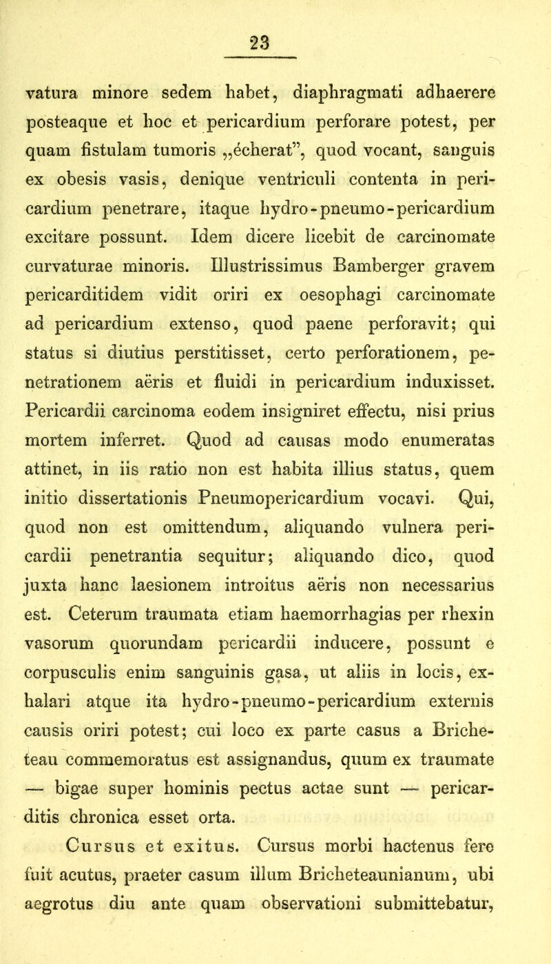 vatura minore sedem habet, diaphragmati adhaerere posteaque et hoc et pericardium perforare potest, per quam fistulam tumoris „echerat”, quod vocant, sanguis ex obesis vasis, denique ventriculi contenta in peri- cardium penetrare, itaque hydro - pneumo - pericardium excitare possunt. Idem dicere licebit de carcinomate curvaturae minoris. Illustrissimus Bamberger gravem pericarditidem vidit oriri ex oesophagi carcinomate ad pericardium extenso, quod paene perforavit; qui status si diutius perstitisset, certo perforationem, pe- netrationem aeris et fluidi in pericardium induxisset. Pericardii carcinoma eodem insigniret effectu, nisi prius mortem inferret. Quod ad causas modo enumeratas attinet, in iis ratio non est habita illius status, quem initio dissertationis Pneumopericardium vocavi. Qui, quod non est omittendum, aliquando vulnera peri- cardii penetrantia sequitur; aliquando dico, quod juxta hanc laesionem introitus aeris non necessarius est. Ceterum traumata etiam haemorrhagias per rhexin vasorum quorundam pericardii inducere, possunt e corpusculis enim sanguinis gasa, ut aliis in locis, ex- halari atque ita hydro-pneumo-pericardium externis causis oriri potest; cui loco ex parte casus a Briche- teau commemoratus est assignandus, quum ex traumate — bigae super hominis pectus actae sunt — pericar- ditis chronica esset orta. Cursus et exitus. Cursus morbi hactenus fere fuit acutus, praeter casum illum Bricheteaiinianum, ubi aegrotus diu ante quam observationi submittebatur,