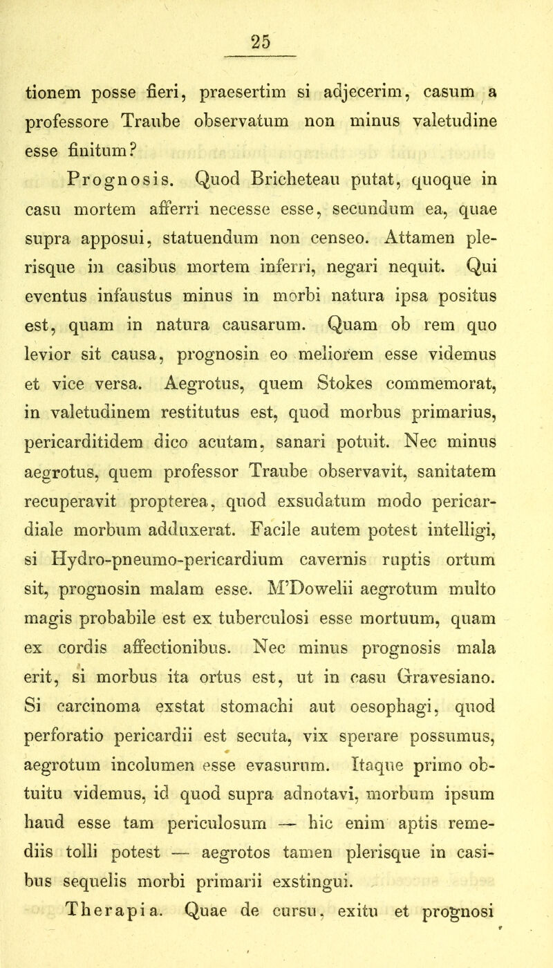 tionem posse fieri, praesertim si adjecerim, casum a professore Traube observatum non minus valetudine esse finitum? Prognosis. Quod Briclieteau putat, quoque in casu mortem afferri necesse esse, secundum ea, quae supra apposui, statuendum non censeo. Attamen ple- risque in casibus mortem inferri, negari nequit. Qui eventus infaustus minus in morbi natura ipsa positus est, quam in natura causarum. Quam ob rem quo levior sit causa, prognosin eo meliorem esse videmus et vice versa. Aegrotus, quem Stokes commemorat, in valetudinem restitutus est, quod morbus primarius, pericarditidem dico acutam, sanari potuit. Nec minus aegrotus, quem professor Traube observavit, sanitatem recuperavit propterea, quod exsudatum modo pericar- diale morbum adduxerat. Facile autem potest intelligi, si Hydro-pneumo-pericardium cavernis ruptis ortum sit, prognosin malam esse. M’Dowelii aegrotum multo magis probabile est ex tuberculosi esse mortuum, quam ex cordis affectionibus. Nec minus prognosis mala erit, si morbus ita ortus est, ut in casu Gravesiano. Si carcinoma exstat stomachi aut oesophagi, quod perforatio pericardii est secuta, vix sperare possumus, aegrotum incolumen esse evasurum. Itaque primo ob- tuitu videmus, id quod supra adnotavi, morbum ipsum haud esse tam periculosum — hic enim aptis reme- diis tolli potest — aegrotos tamen plerisque in casi- bus sequelis morbi primarii exstingui. Therapia. Quae de cursu, exitu et prognosi