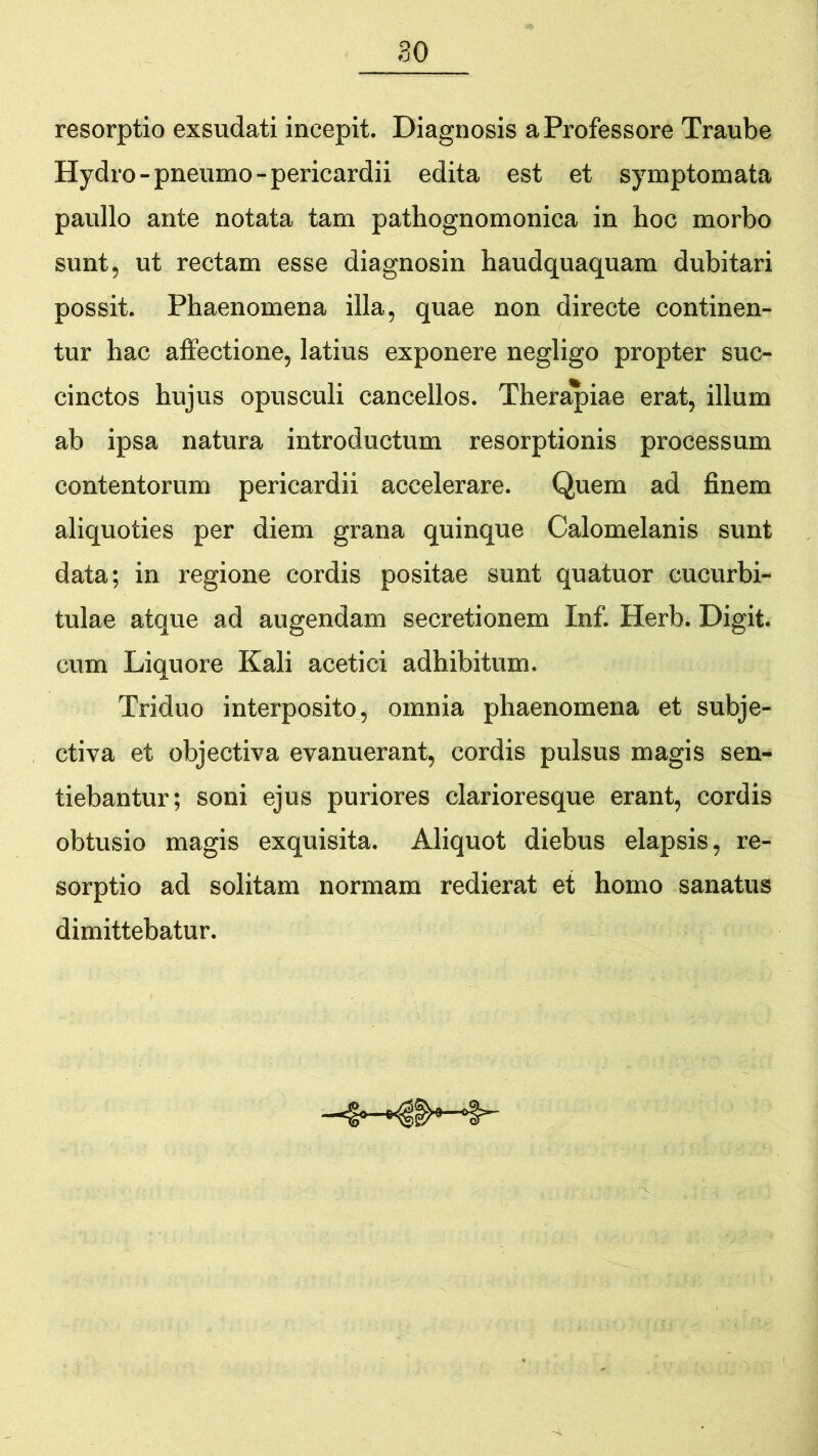 resorptio exsudati incepit. Diagnosis a Professore Traube Hydro-pneumo-pericardii edita est et symptomata paullo ante notata tam pathognomonica in hoc morbo sunt, ut rectam esse diagnosin haudquaquam dubitari possit. Phaenomena illa, quae non directe continen- tur hac affectione, latius exponere negligo propter suc- cinctos hujus opusculi cancellos. Therapiae erat, illum ab ipsa natura introductum resorptionis processum contentorum pericardii accelerare. Quem ad finem aliquoties per diem grana quinque Calomelanis sunt data; in regione cordis positae sunt quatuor cucurbi- tulae atque ad augendam secretionem Inf. Herb. Digit. cum Liquore Kali acetici adhibitum. Triduo interposito, omnia phaenomena et subje- ctiva et objectiva evanuerant, cordis pulsus magis sen- tiebantur; soni ejus puriores clarioresque erant, cordis obtusio magis exquisita. Aliquot diebus elapsis, re- sorptio ad solitam normam redierat et homo sanatus dimittebatur.