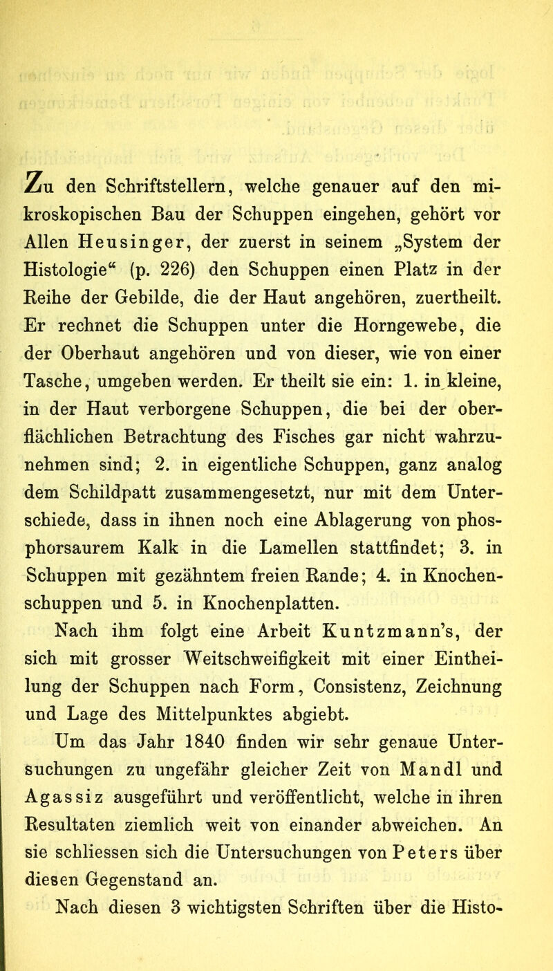 Zu den Schriftstellern, welche genauer auf den mi- kroskopischen Bau der Schuppen eingehen, gehört vor Allen Heusinger, der zuerst in seinem „System der Histologie“ (p. 226) den Schuppen einen Platz in der Reihe der Gebilde, die der Haut angehören, zuertheilt. Er rechnet die Schuppen unter die Horngewebe, die der Oberhaut angehören und von dieser, wie von einer Tasche, umgeben werden. Er theilt sie ein: 1. in kleine, in der Haut verborgene Schuppen, die bei der ober- flächlichen Betrachtung des Fisches gar nicht wahrzu- nehmen sind; 2. in eigentliche Schuppen, ganz analog dem Schildpatt zusammengesetzt, nur mit dem Unter- schiede, dass in ihnen noch eine Ablagerung von phos- phorsaurem Kalk in die Lamellen stattfindet; 3. in Schuppen mit gezähntem freien Rande; 4. in Knochen- schuppen und 5. in Knochenplatten. Nach ihm folgt eine Arbeit Kuntzmann’s, der sich mit grosser Weitschweifigkeit mit einer Einthei- lung der Schuppen nach Form, Consistenz, Zeichnung und Lage des Mittelpunktes abgiebt. Um das Jahr 1840 finden wir sehr genaue Unter- suchungen zu ungefähr gleicher Zeit von Mandl und Agassiz ausgeführt und veröffentlicht, welche in ihren Resultaten ziemlich weit von einander ab weichen. An sie schliessen sich die Untersuchungen von Peters über diesen Gegenstand an. Nach diesen 3 wichtigsten Schriften über die Histo-