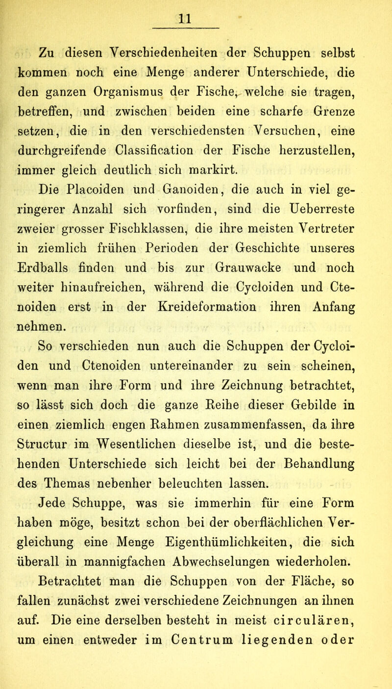 Zu diesen Verschiedenheiten der Schuppen selbst kommen noch eine Menge anderer Unterschiede, die den ganzen Organismus der Fische,^ welche sie tragen, betreffen, und zwischen beiden eine scharfe Grenze setzen, die in den verschiedensten Versuchen, eine durchgreifende Classification der Fische herzustellen, immer gleich deutlich sich markirt. Die Placoiden und Ganoiden, die auch in viel ge- ringerer Anzahl sich vorfinden, sind die Ueberreste zweier grosser Fischklassen, die ihre meisten Vertreter in ziemlich frühen Perioden der Geschichte unseres Erdballs finden und bis zur Grauwacke und noch weiter hinaufreichen, während die Cycloiden und Cte- noiden erst in der Kreideformation ihren Anfang nehmen. So verschieden nun auch die Schuppen der Cycloi- den und Ctenoiden untereinander zu sein scheinen, wenn man ihre Form und ihre Zeichnung betrachtet, so lässt sich doch die ganze Eeihe dieser Gebilde in einen ziemlich engen Kähmen zusammenfassen, da ihre Structur im Wesentlichen dieselbe ist, und die beste- henden Unterschiede sich leicht bei der Behandlung des Themas nebenher beleuchten lassen. Jede Schuppe, was sie immerhin für eine Form haben möge, besitzt schon bei der oberflächlichen Ver- gleichung eine Menge Eigenthümlichkeiten, die sich überall in mannigfachen Abwechselungen wiederholen. Betrachtet man die Schuppen von der Fläche, so fallen zunächst zwei verschiedene Zeichnungen an ihnen auf. Die eine derselben besteht in meist circulären, um einen entweder im Centrum liegenden oder
