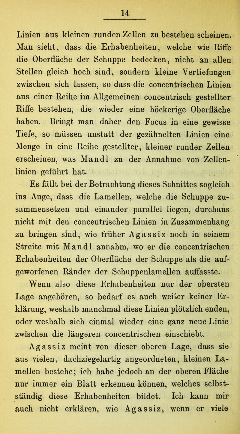 Linien aus kleinen runden Zellen zu bestehen scheinen. Man sieht, dass die Erhabenheiten, welche wie Riflfe die Oberfläche der Schuppe bedecken, nicht an allen Stellen gleich hoch sind, sondern kleine Vertiefungen zwischen sich lassen, so dass die concentrischen Linien aus einer Reihe im Allgemeinen concentrisch gestellter Riffe bestehen, die wieder eine höckerige Oberfläche haben. Bringt man daher den Focus in eine gewisse Tiefe, so müssen anstatt der gezähnelten Linien eine Menge in eine Reihe gestellter, kleiner runder Zellen erscheinen, was Mandl zu der Annahme von Zellen- linien geführt hat. Es fällt bei der Betrachtung dieses Schnittes sogleich ins Auge, dass die Lamellen, welche die Schuppe zu- sammensetzen und einander parallel liegen, durchaus nicht mit den concentrischen Linien in Zusammenhang zu bringen sind, wie früher Agassiz noch in seinem Streite mit Mandl annahm, wo er die concentrischen Erhabenheiten der Oberfläche der Schuppe als die auf- geworfenen Ränder der Schuppenlamellen auffasste. Wenn also diese Erhabenheiten nur der obersten Lage angehören, so bedarf es auch weiter keiner Er- klärung, weshalb manchmal diese Linien plötzlich enden, oder weshalb sich einmal wieder eine ganz neue Linie zwischen die längeren concentrischen einschiebt. Agassiz meint von dieser oberen Lage, dass sie aus vielen, dachziegelartig angeordneten, kleinen La- mellen bestehe; ich habe jedoch an der oberen Fläche nur immer ein Blatt erkennen können, welches selbst- ständig diese Erhabenheiten bildet. Ich kann mir auch nicht erklären, wie Agassiz, wenn er viele