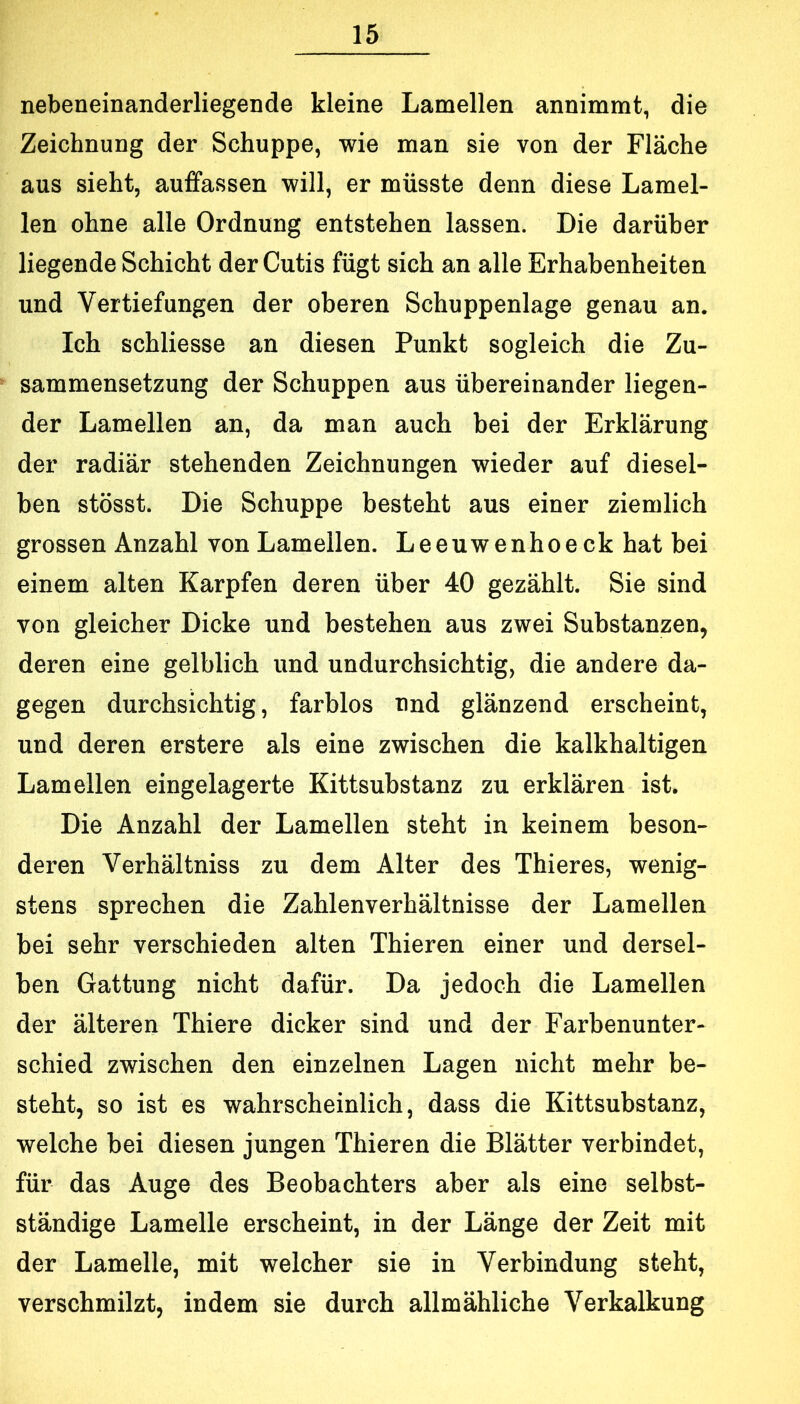 nebeneinanderliegende kleine Lamellen annimmt, die Zeichnung der Schuppe, wie man sie von der Fläche aus sieht, auffassen will, er müsste denn diese Lamel- len ohne alle Ordnung entstehen lassen. Die darüber liegende Schicht der Cutis fügt sich an alle Erhabenheiten und Vertiefungen der oberen Schuppenlage genau an. Ich schliesse an diesen Punkt sogleich die Zu- sammensetzung der Schuppen aus übereinander liegen- der Lamellen an, da man auch bei der Erklärung der radiär stehenden Zeichnungen wieder auf diesel- ben stösst. Die Schuppe besteht aus einer ziemlich grossen Anzahl von Lamellen. Leeuwenhoeck hat bei einem alten Karpfen deren über 40 gezählt. Sie sind von gleicher Dicke und bestehen aus zwei Substanzen, deren eine gelblich und undurchsichtig, die andere da- gegen durchsichtig, farblos nnd glänzend erscheint, und deren erstere als eine zwischen die kalkhaltigen Lamellen eingelagerte Kittsubstanz zu erklären ist. Die Anzahl der Lamellen steht in keinem beson- deren Verhältniss zu dem Alter des Thieres, wenig- stens sprechen die Zahlenverhältnisse der Lamellen bei sehr verschieden alten Thieren einer und dersel- ben Gattung nicht dafür. Da jedoch die Lamellen der älteren Thiere dicker sind und der Farbenunter- schied zwischen den einzelnen Lagen nicht mehr be- steht, so ist es wahrscheinlich, dass die Kittsubstanz, welche bei diesen jungen Thieren die Blätter verbindet, für das Auge des Beobachters aber als eine selbst- ständige Lamelle erscheint, in der Länge der Zeit mit der Lamelle, mit welcher sie in Verbindung steht, verschmilzt, indem sie durch allmähliche Verkalkung