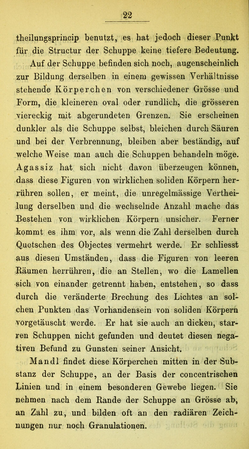 theilungsprincip benutzt, es hat jedoch dieser Punkt für die Structur der Schuppe keine tiefere Bedeutung. Auf der Schuppe befinden sich noch, augenscheinlich zur Bildung derselben in einem gewissen Verhältnisse stehende Körperchen von verschiedener Grösse und Form, die kleineren oval oder rundlich, die grösseren viereckig mit abgerundeten Grenzen. Sie erscheinen dunkler als die Schuppe seihst, bleichen durch Säuren und bei der Verbrennung, bleiben aber beständig, auf welche Weise man auch die Schuppen behandeln möge. Agassiz hat sich nicht davon überzeugen können, dass diese Figuren von wirklichen soliden Körpern her- rühren sollen, er meint, die unregelmässige Verthei- lung derselben und die wechselnde Anzahl mache das Bestehen von wirklichen Körpern unsicher. Ferner kommt es ihm vor, als wenn die Zahl derselben durch Quetschen des Objectes vermehrt werde. Er schliesst aus diesen Umständen, dass die Figuren von leeren Bäumen herrühren, die an Stellen, wo die Lamellen sich von einander getrennt haben, entstehen, so dass durch die veränderte Brechung des Lichtes an sol- chen Punkten das Vorhandensein von soliden Körpern vorgetäuscht werde. Er hat sie auch an dicken, star- ren Schuppen nicht gefunden und deutet diesen nega- tiven Befund zu Gunsten seiner Ansicht. Mandl findet diese Körperchen mitten in der Sub- stanz der Schuppe, an der Basis der concentrischen Linien und in einem besonderen Gewebe liegen. Sie nehmen nach dem Bande der Schuppe an Grösse ab, an Zahl zu, und bilden oft an den radiären Zeich- nungen nur noch Granulationen.