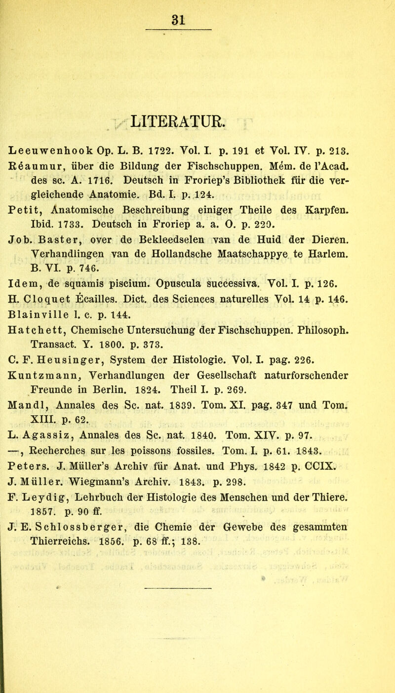 LITERATUR. Leeuwenhook Op. L. B. 1722. Vol. I. p. 191 et Vol. IV. p. 213. Reaumur, über die Bildung der Fiscbschuppen. Mem. de l’Acad. des sc. A. 1716. Deutsch in Froriep’s Bibliothek für die ver- gleichende Anatomie. Bd. I. p. 124. Petit, Anatomische Beschreibung einiger Theile des Karpfen. Ibid. 1733. Deutsch in Froriep a. a. O. p. 229. Job. Bast er, over de Bekleedselen van de Huid der Dieren. Verhandlingen van de Hollandsche Maatschappye te Harlem. B. VI. p. 746. Idem, de squamis piscium. Opuscula successiva. Vol. I. p. 126. H. Cloquet Ecailles. Dict. des Sciences naturelles Vol. 14 p. 146. Blainville 1. c. p. 144. Hatchett, Chemische Untersuchung der Fischschuppen. Philosoph. Transact. Y. 1800. p. 373. C. F. Heusinger, System der Histologie. Vol. I. pag. 226. Kuntzmann, Verhandlungen der Gesellschaft naturforschender Freunde in Berlin. 1824. Theil I. p. 269. Mandl, Annales des Sc. nat. 1839. Tom. XI. pag. 347 und Tom. XIII. p. 62. L. Agassiz, Annales des Sc. nat. 1840. Tom. XIV. p. 97. — , Recherches sur les poissons fossiles. Tom. I. p. 61. 1843. Peters. J. Müller’s Archiv für Anat. und Phys. 1842 p. CCIX. J. Müller. Wiegmann’s Archiv. 1843. p. 298. F. Leydig, Lehrbuch der Histologie des Menschen und der Thiere. 1857. p. 90 ff. J. E. Schlossberger, die Chemie der Gewebe des gesammten Thierreichs. 1856. p. 68 ff.; 138.