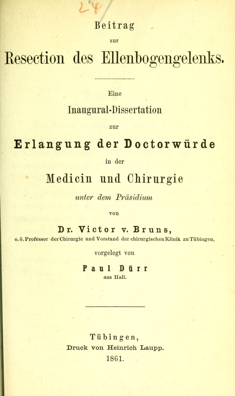 Beitrag zur Resection des Ellenbogengelenks. Eine Iiiaiigiirai-Dissertatioii zur Erlangung der Doctorwürde in der Medicin und Chirurgie unter dem Präsidium von D r. Victor v. Bruns, o.ö. Professor der Chirurgie und Vorstand der chirurgischen Klinik zu Tübingen, vorgelegt von Paul Dürr aus Hall. Tübingen, Druck von Heinrich Laupp. 1861.