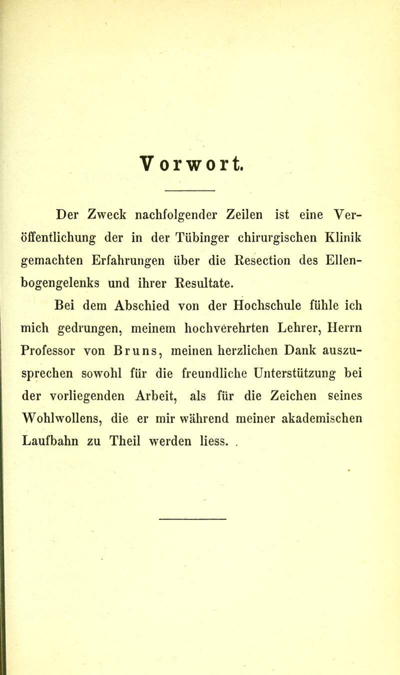 Vorwort. Der Zweck nachfolgender Zeilen ist eine Ver- öffentlichung der in der Tübinger chirurgischen Klinik gemachten Erfahrungen über die Resection des Ellen- bogengelenks und ihrer Resultate. Bei dem Abschied von der Hochschule fühle ich mich gedrungen, meinem hochverehrten Lehrer, Herrn Professor von Bruns, meinen herzlichen Dank auszu- sprechen sowohl für die freundliche Unterstützung bei der vorliegenden Arbeit, als für die Zeichen seines Wohlwollens, die er mir während meiner akademischen Laufbahn zu Theil werden Hess. .