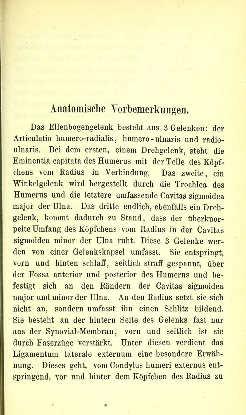 Anatomische Vorbemerkungen. Das Ellenbogengelenk besteht aus 3 Gelenken: der Articulatio humero-radialis, humero - ulnaris und radio- ulnaris. Bei dem ersten, einem Drehgelenk, steht die Eminentia capitata des Humerus mit der Telle des Köpf- chens vom Radius in Verbindung. Das zweite, ein Winkelgelenk wird hergestellt durch die Trochlea des Humerus und die letztere umfassende Cavitas sigmoidea major der Ulna. Das dritte endlich, ebenfalls ein Dreh- gelenk, kommt dadurch zu Stand, dass der überknor- pelte Umfang des Köpfchens vom Radius in der Cavitas sigmoidea minor der Ulna ruht. Diese 3 Gelenke wer- den von einer Gelenkskapsel umfasst. Sie entspringt, vorn und hinten schlaff, seitlich straff gespannt, über der Fossa anterior und posterior des Humerus und be- festigt sich an den Rändern der Cavitas sigmoidea major und minor der Ulna. An den Radius setzt sie sich nicht an, sondern umfasst ihn einen Schlitz bildend. Sie besteht an der hintern Seite des Gelenks fast nur aus der Synovial-Membran, vorn und seitlich ist sie durch Faserzüge verstärkt. Unter diesen verdient das Ligamentum laterale externum eine besondere Erwäh- nung. Dieses geht, vom Condylus humeri externus ent- springend, vor und hinter dem Köpfchen des Radius zu
