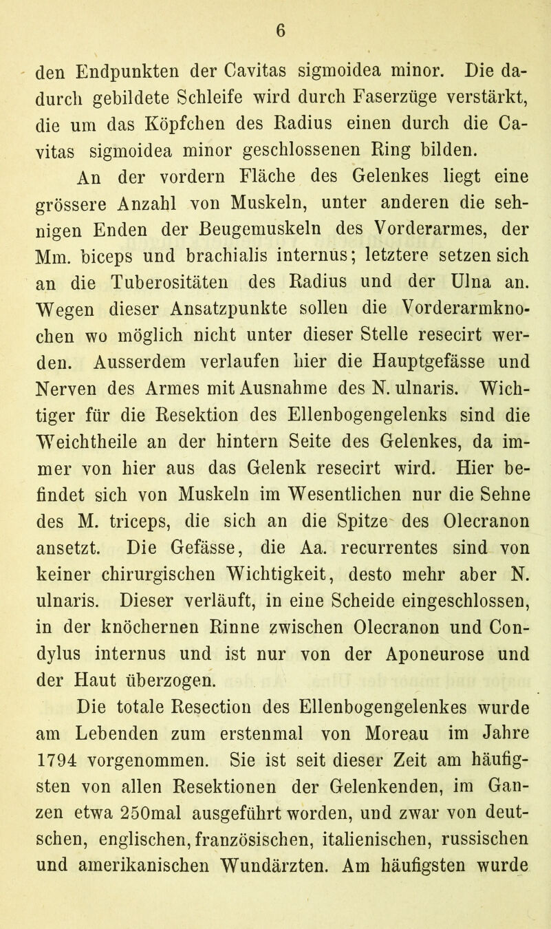 den Endpunkten der Cavitas sigmoidea minor. Die da- durch gebildete Schleife wird durch Faserzüge verstärkt, die um das Köpfchen des Radius einen durch die Ca- vitas sigmoidea minor geschlossenen Ring bilden. An der vordem Fläche des Gelenkes liegt eine grössere Anzahl von Muskeln, unter anderen die seh- nigen Enden der Beugemuskeln des Vorderarmes, der Mm. biceps und brachialis internus; letztere setzen sich an die Tuberositäten des Radius und der Ulna an. Wegen dieser Ansatzpunkte sollen die Vorderarmkno- chen wo möglich nicht unter dieser Stelle resecirt wer- den. Ausserdem verlaufen hier die Hauptgefässe und Nerven des Armes mit Ausnahme des N. ulnaris. Wich- tiger für die Resektion des Ellenbogengelenks sind die Weichtheile an der hintern Seite des Gelenkes, da im- mer von hier aus das Gelenk resecirt wird. Hier be- findet sich von Muskeln im Wesentlichen nur die Sehne des M. triceps, die sich an die Spitze des Olecranon ansetzt. Die Gefässe, die Aa. recurrentes sind von keiner chirurgischen Wichtigkeit, desto mehr aber N. ulnaris. Dieser verläuft, in eine Scheide eingeschlossen, in der knöchernen Rinne zwischen Olecranon und Con- dylus internus und ist nur von der Aponeurose und der Haut überzogen. Die totale Resection des Ellenbogengelenkes wurde am Lebenden zum erstenmal von Moreau im Jahre 1794 vorgenommen. Sie ist seit dieser Zeit am häufig- sten von allen Resektionen der Gelenkenden, im Gan- zen etwa 250mal ausgeführt worden, und zwar von deut- schen, englischen, französischen, italienischen, russischen und amerikanischen Wundärzten. Am häufigsten wurde