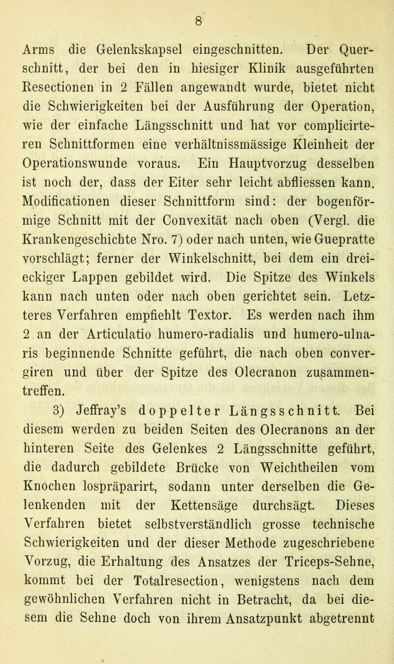Arms die Gelenkskapsel eingeschnitten. Der Quer- schnitt, der bei den in hiesiger Klinik ausgeführten Resectionen in 2 Fällen angewandt wurde, bietet nicht die Schwierigkeiten bei der Ausführung der Operation, wie der einfache Längsschnitt und hat vor complicirte- ren Schnittformen eine verhältnissmässige Kleinheit der Operationswunde voraus. Ein Hauptvorzug desselben ist noch der, dass der Eiter sehr leicht abfliessen kann. Modificationen dieser Schnittform sind: der bogenför- mige Schnitt mit der Convexität nach oben (Vergl. die Krankengeschichte Nro. 7) oder nach unten, wie Guepratte vorschlägt; ferner der Winkelschnitt, bei dem ein drei- eckiger Lappen gebildet wird. Die Spitze des Winkels kann nach unten oder nach oben gerichtet sein. Letz- teres Verfahren empfiehlt Textor. Es werden nach ihm 2 an der Articulatio humero-radialis und humero-ulna- ris beginnende Schnitte geführt, die nach oben conver- giren und über der Spitze des Olecranon Zusammen- treffen. 3) Jeffray’s doppelter Längsschnitt. Bei diesem werden zu beiden Seiten des Olecranons an der hinteren Seite des Gelenkes 2 Längsschnitte geführt, die dadurch gebildete Brücke von Weichtheilen vom Knochen lospräparirt, sodann unter derselben die Ge- lenkenden mit der Kettensäge durchsägt. Dieses Verfahren bietet selbstverständlich grosse technische Schwierigkeiten und der dieser Methode zugeschriebene Vorzug, die Erhaltung des Ansatzes der Triceps-Sehne, kommt bei der Totalresection, wenigstens nach dem gewöhnlichen Verfahren nicht in Betracht, da bei die- sem die Sehne doch von ihrem Ansatzpunkt abgetrennt