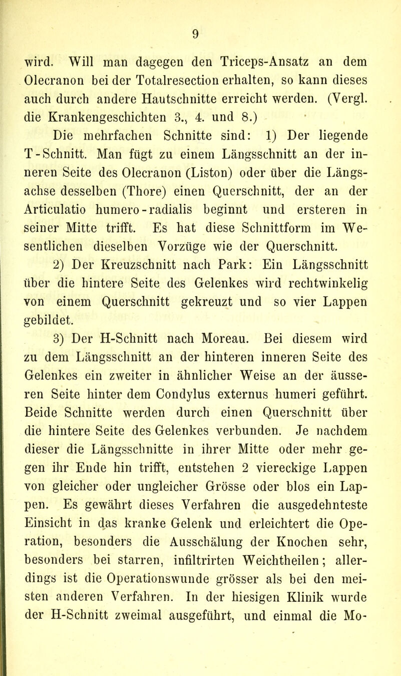 wird. Will man dagegen den Triceps-Ansatz an dem Olecranon bei der Totalresection erhalten, so kann dieses auch durch andere Hautschnitte erreicht werden. (Vergl. die Krankengeschichten 3., 4. und 8.) Die mehrfachen Schnitte sind: 1) Der liegende T-Schnitt. Man fügt zu einem Längsschnitt an der in- neren Seite des Olecranon (Liston) oder über die Längs- achse desselben (Thore) einen Querschnitt, der an der Articulatio humero - radialis beginnt und ersteren in seiner Mitte trifft. Es hat diese Schnittform im We- sentlichen dieselben Vorzüge wie der Querschnitt. 2) Der Kreuzschnitt nach Park: Ein Längsschnitt über die hintere Seite des Gelenkes wird rechtwinkelig von einem Querschnitt gekreuzt und so vier Lappen gebildet. 3) Der H-Schnitt nach Moreau. Bei diesem wird zu dem Längsschnitt an der hinteren inneren Seite des Gelenkes ein zweiter in ähnlicher Weise an der äusse- ren Seite hinter dem Condylus externus humeri geführt. Beide Schnitte werden durch einen Querschnitt über die hintere Seite des Gelenkes verbunden. Je nachdem dieser die Längsschnitte in ihrer Mitte oder mehr ge- gen ihr Ende hin trifft, entstehen 2 viereckige Lappen von gleicher oder ungleicher Grösse oder blos ein Lap- pen. Es gewährt dieses Verfahren die ausgedehnteste Einsicht in das kranke Gelenk und erleichtert die Ope- ration, besonders die Ausschälung der Knochen sehr, besonders bei starren, infiltrirten Weichtheilen; aller- dings ist die Operationswunde grösser als bei den mei- sten anderen Verfahren. In der hiesigen Klinik wurde der H-Schnitt zweimal ausgeführt, und einmal die Mo-
