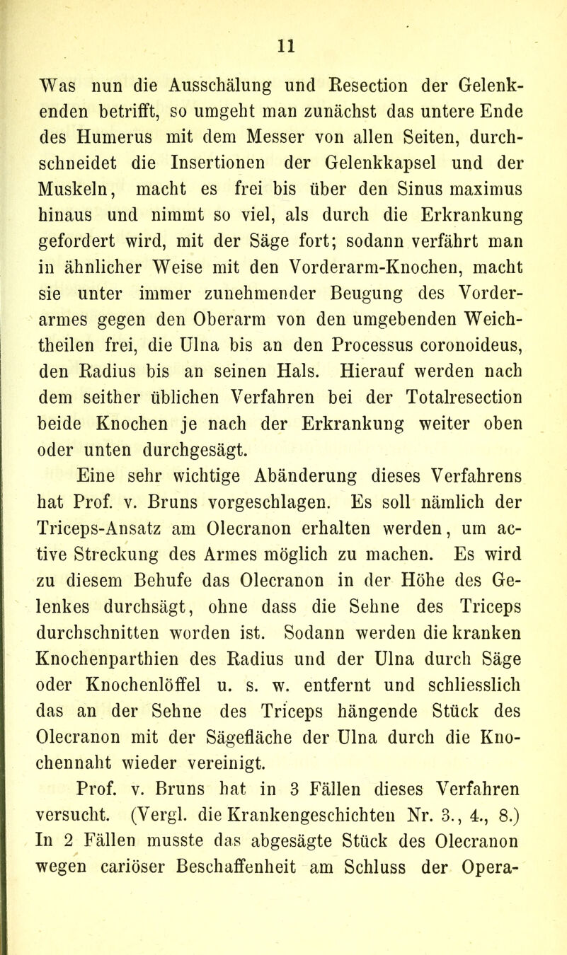 Was nun die Ausschälung und Resection der Gelenk- enden betrifft, so umgeht man zunächst das untere Ende des Humerus mit dem Messer von allen Seiten, durch- schneidet die Insertionen der Gelenkkapsel und der Muskeln, macht es frei bis über den Sinus maximus hinaus und nimmt so viel, als durch die Erkrankung gefordert wird, mit der Säge fort; sodann verfährt man in ähnlicher Weise mit den Vorderarm-Knochen, macht sie unter immer zunehmender Beugung des Vorder- armes gegen den Oberarm von den umgebenden Weich- theilen frei, die Ulna bis an den Processus coronoideus, den Radius bis an seinen Hals. Hierauf werden nach dem seither üblichen Verfahren bei der Totalresection beide Knochen je nach der Erkrankung weiter oben oder unten durchgesägt. Eine sehr wichtige Abänderung dieses Verfahrens hat Prof. v. Bruns vorgeschlagen. Es soll nämlich der Triceps-Ansatz am Olecranon erhalten werden, um ac- tive Streckung des Armes möglich zu machen. Es wird zu diesem Behufe das Olecranon in der Höhe des Ge- lenkes durchsägt, ohne dass die Sehne des Triceps durchschnitten worden ist. Sodann werden die kranken Knochenparthien des Radius und der Ulna durch Säge oder Knochenlöffel u. s. w. entfernt und schliesslich das an der Sehne des Triceps hängende Stück des Olecranon mit der Sägefläche der Ulna durch die Kno- chennaht wieder vereinigt. Prof. v. Bruns hat in 3 Fällen dieses Verfahren versucht. (Vergl. die Krankengeschichten Nr. 3., 4., 8.) In 2 Fällen musste das abgesägte Stück des Olecranon wegen cariöser Beschaffenheit am Schluss der Opera-