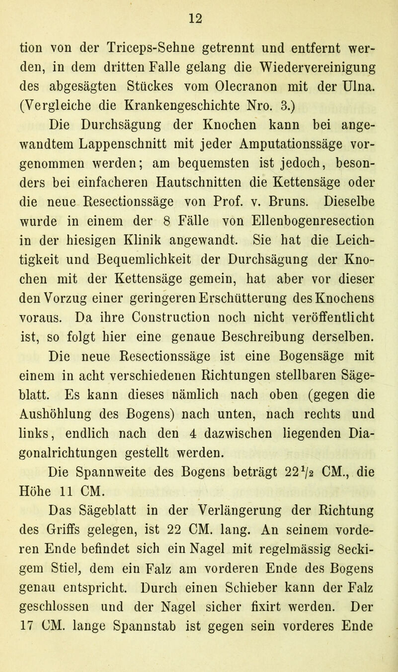 tion von der Triceps-Sehne getrennt und entfernt wer- den, in dem dritten Falle gelang die Wiedervereinigung des abgesägten Stückes vom Olecranon mit der Ulna. (Vergleiche die Krankengeschichte Nro. 3.) Die Durchsägung der Knochen kann bei ange- wandtem Lappenschnitt mit jeder Amputationssäge vor- genommen werden; am bequemsten ist jedoch, beson- ders bei einfacheren Hautschnitten die Kettensäge oder die neue Resectionssäge von Prof. v. Bruns. Dieselbe wurde in einem der 8 Fälle von Ellenbogenresection in der hiesigen Klinik angewandt. Sie hat die Leich- tigkeit und Bequemlichkeit der Durchsägung der Kno- chen mit der Kettensäge gemein, hat aber vor dieser den Vorzug einer geringeren Erschütterung des Knochens voraus. Da ihre Construction noch nicht veröffentlicht ist, so folgt hier eine genaue Beschreibung derselben. Die neue Resectionssäge ist eine Bogensäge mit einem in acht verschiedenen Richtungen stellbaren Säge- blatt. Es kann dieses nämlich nach oben (gegen die Aushöhlung des Bogens) nach unten, nach rechts und links, endlich nach den 4 dazwischen liegenden Dia- gonalrichtungen gestellt werden. Die Spannweite des Bogens beträgt 22*/a CM., die Höhe 11 CM. Das Sägeblatt in der Verlängerung der Richtung des Griffs gelegen, ist 22 CM. lang. An seinem vorde- ren Ende befindet sich ein Nagel mit regelmässig 8ecki- gem Stiel, dem ein Falz am vorderen Ende des Bogens genau entspricht. Durch einen Schieber kann der Falz geschlossen und der Nagel sicher fixirt werden. Der 17 CM. lange Spannstab ist gegen sein vorderes Ende